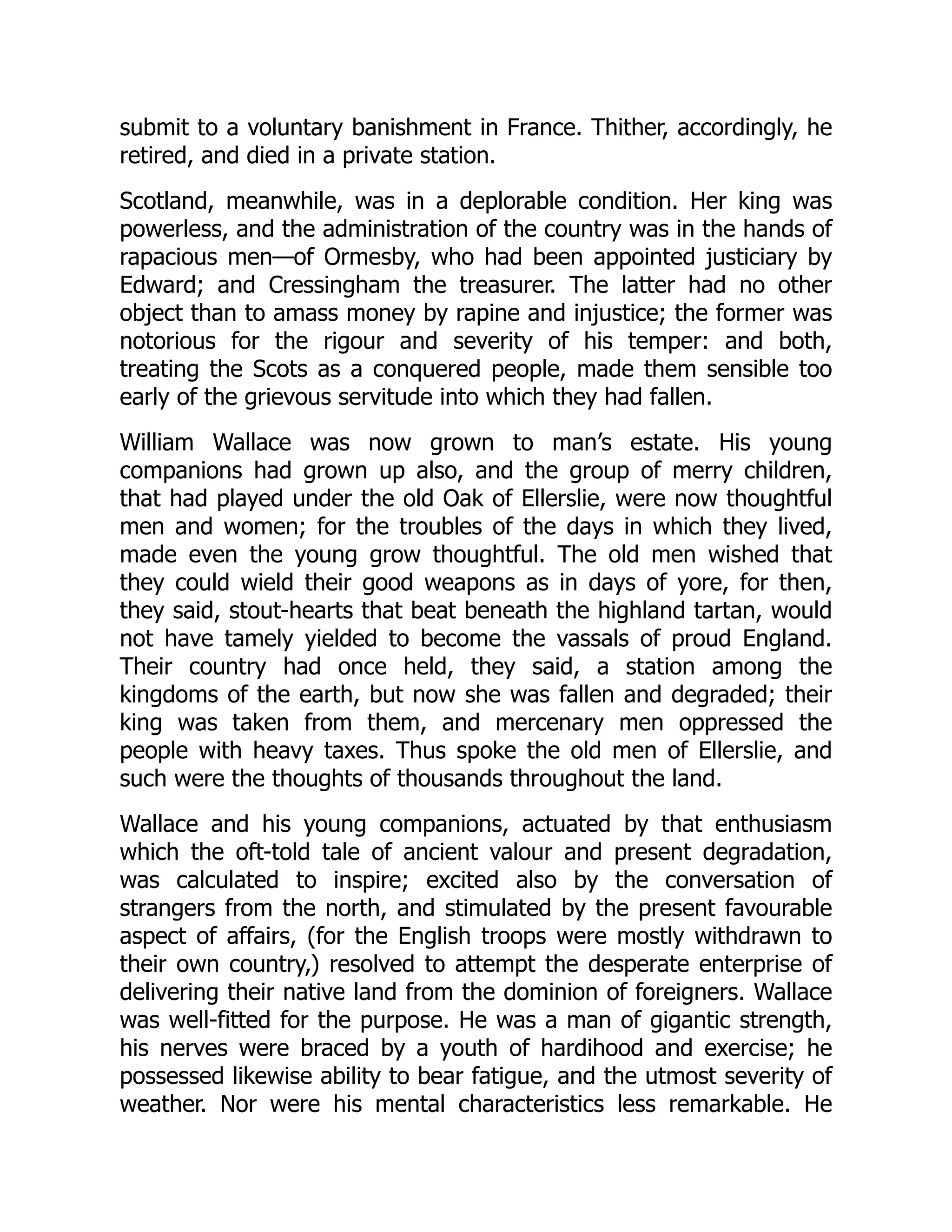 submit to a voluntary banishment in France. Thither, accordingly, he
retired, and died in a private station.
Scotland, meanwhile, was in a deplorable condition. Her king was
powerless, and the administration of the country was in the hands of
rapacious men—of Ormesby, who had been appointed justiciary by
Edward; and Cressingham the treasurer. The latter had no other
object than to amass money by rapine and injustice; the former was
notorious for the rigour and severity of his temper: and both,
treating the Scots as a conquered people, made them sensible too
early of the grievous servitude into which they had fallen.
William Wallace was now grown to man’s estate. His young
companions had grown up also, and the group of merry children,
that had played under the old Oak of Ellerslie, were now thoughtful
men and women; for the troubles of the days in which they lived,
made even the young grow thoughtful. The old men wished that
they could wield their good weapons as in days of yore, for then,
they said, stout-hearts that beat beneath the highland tartan, would
not have tamely yielded to become the vassals of proud England.
Their country had once held, they said, a station among the
kingdoms of the earth, but now she was fallen and degraded; their
king was taken from them, and mercenary men oppressed the
people with heavy taxes. Thus spoke the old men of Ellerslie, and
such were the thoughts of thousands throughout the land.
Wallace and his young companions, actuated by that enthusiasm
which the oft-told tale of ancient valour and present degradation,
was calculated to inspire; excited also by the conversation of
strangers from the north, and stimulated by the present favourable
aspect of affairs, (for the English troops were mostly withdrawn to
their own country,) resolved to attempt the desperate enterprise of
delivering their native land from the dominion of foreigners. Wallace
was well-fitted for the purpose. He was a man of gigantic strength,
his nerves were braced by a youth of hardihood and exercise; he
possessed likewise ability to bear fatigue, and the utmost severity of
weather. Nor were his mental characteristics less remarkable. He
 