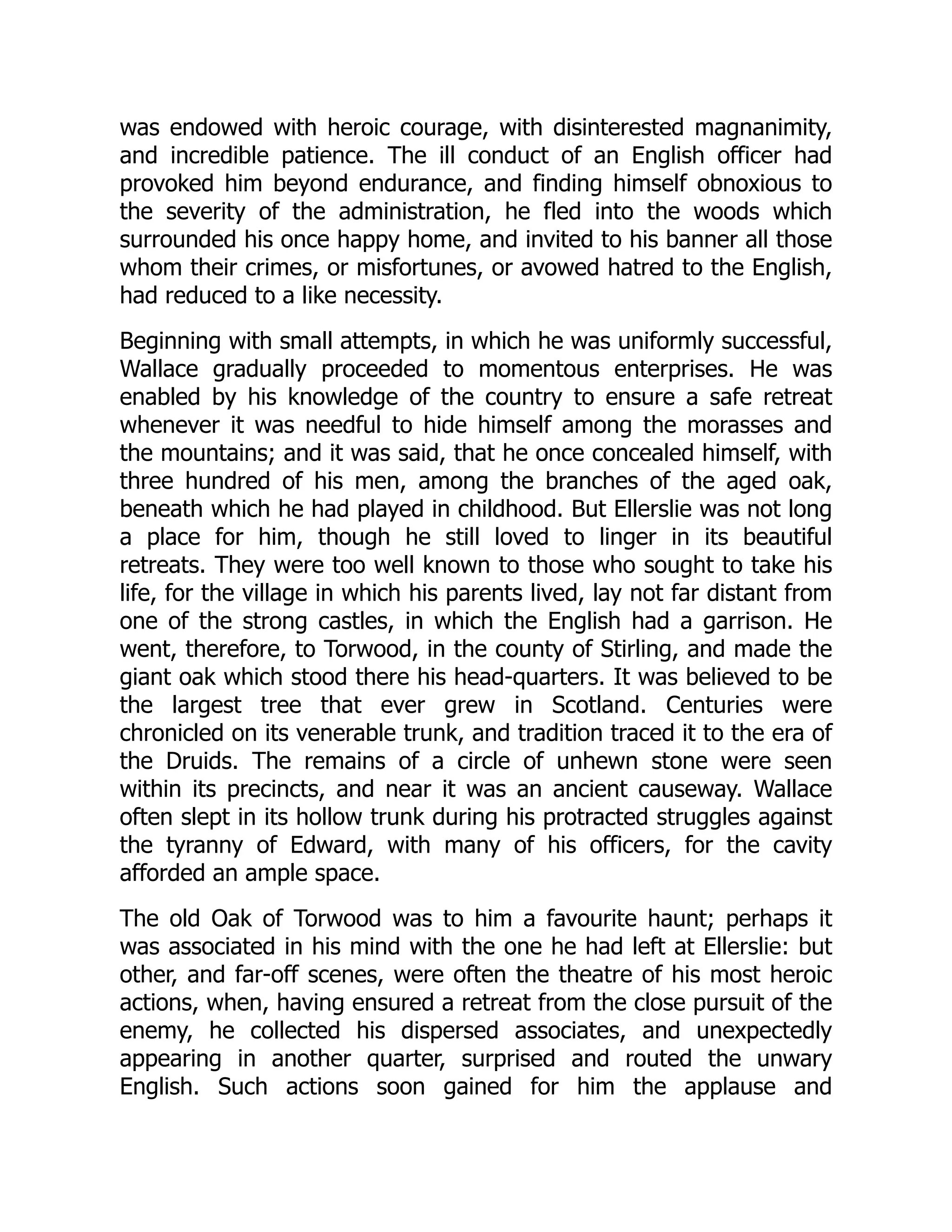 was endowed with heroic courage, with disinterested magnanimity,
and incredible patience. The ill conduct of an English officer had
provoked him beyond endurance, and finding himself obnoxious to
the severity of the administration, he fled into the woods which
surrounded his once happy home, and invited to his banner all those
whom their crimes, or misfortunes, or avowed hatred to the English,
had reduced to a like necessity.
Beginning with small attempts, in which he was uniformly successful,
Wallace gradually proceeded to momentous enterprises. He was
enabled by his knowledge of the country to ensure a safe retreat
whenever it was needful to hide himself among the morasses and
the mountains; and it was said, that he once concealed himself, with
three hundred of his men, among the branches of the aged oak,
beneath which he had played in childhood. But Ellerslie was not long
a place for him, though he still loved to linger in its beautiful
retreats. They were too well known to those who sought to take his
life, for the village in which his parents lived, lay not far distant from
one of the strong castles, in which the English had a garrison. He
went, therefore, to Torwood, in the county of Stirling, and made the
giant oak which stood there his head-quarters. It was believed to be
the largest tree that ever grew in Scotland. Centuries were
chronicled on its venerable trunk, and tradition traced it to the era of
the Druids. The remains of a circle of unhewn stone were seen
within its precincts, and near it was an ancient causeway. Wallace
often slept in its hollow trunk during his protracted struggles against
the tyranny of Edward, with many of his officers, for the cavity
afforded an ample space.
The old Oak of Torwood was to him a favourite haunt; perhaps it
was associated in his mind with the one he had left at Ellerslie: but
other, and far-off scenes, were often the theatre of his most heroic
actions, when, having ensured a retreat from the close pursuit of the
enemy, he collected his dispersed associates, and unexpectedly
appearing in another quarter, surprised and routed the unwary
English. Such actions soon gained for him the applause and
 