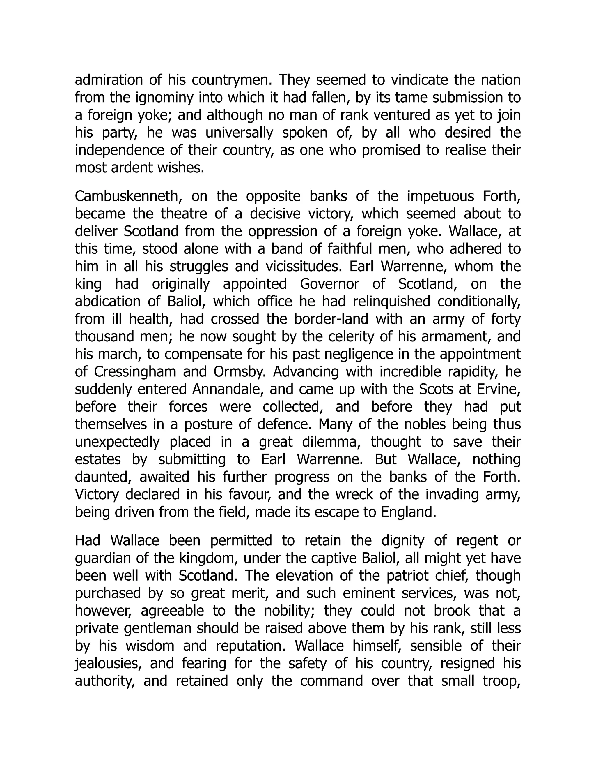 admiration of his countrymen. They seemed to vindicate the nation
from the ignominy into which it had fallen, by its tame submission to
a foreign yoke; and although no man of rank ventured as yet to join
his party, he was universally spoken of, by all who desired the
independence of their country, as one who promised to realise their
most ardent wishes.
Cambuskenneth, on the opposite banks of the impetuous Forth,
became the theatre of a decisive victory, which seemed about to
deliver Scotland from the oppression of a foreign yoke. Wallace, at
this time, stood alone with a band of faithful men, who adhered to
him in all his struggles and vicissitudes. Earl Warrenne, whom the
king had originally appointed Governor of Scotland, on the
abdication of Baliol, which office he had relinquished conditionally,
from ill health, had crossed the border-land with an army of forty
thousand men; he now sought by the celerity of his armament, and
his march, to compensate for his past negligence in the appointment
of Cressingham and Ormsby. Advancing with incredible rapidity, he
suddenly entered Annandale, and came up with the Scots at Ervine,
before their forces were collected, and before they had put
themselves in a posture of defence. Many of the nobles being thus
unexpectedly placed in a great dilemma, thought to save their
estates by submitting to Earl Warrenne. But Wallace, nothing
daunted, awaited his further progress on the banks of the Forth.
Victory declared in his favour, and the wreck of the invading army,
being driven from the field, made its escape to England.
Had Wallace been permitted to retain the dignity of regent or
guardian of the kingdom, under the captive Baliol, all might yet have
been well with Scotland. The elevation of the patriot chief, though
purchased by so great merit, and such eminent services, was not,
however, agreeable to the nobility; they could not brook that a
private gentleman should be raised above them by his rank, still less
by his wisdom and reputation. Wallace himself, sensible of their
jealousies, and fearing for the safety of his country, resigned his
authority, and retained only the command over that small troop,
 