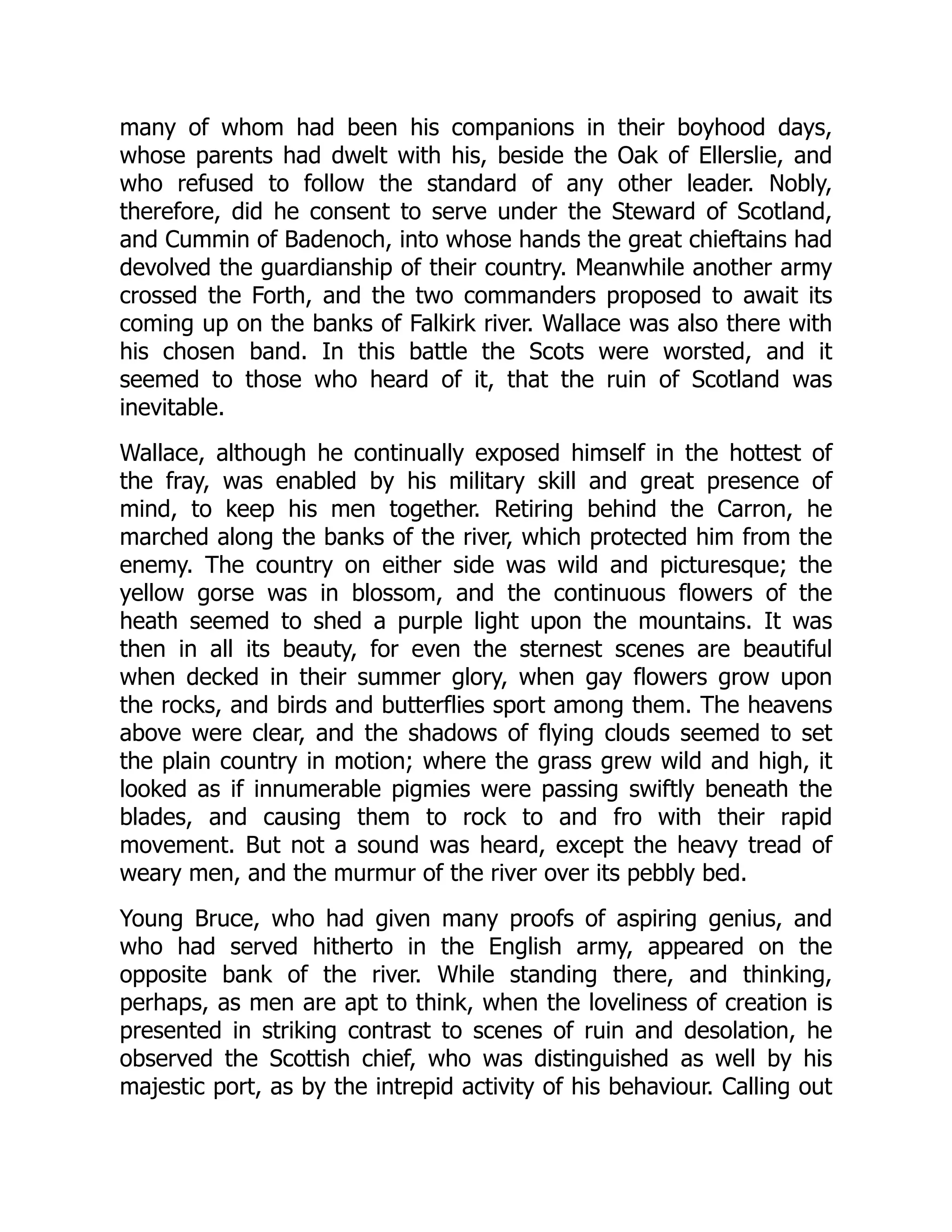 many of whom had been his companions in their boyhood days,
whose parents had dwelt with his, beside the Oak of Ellerslie, and
who refused to follow the standard of any other leader. Nobly,
therefore, did he consent to serve under the Steward of Scotland,
and Cummin of Badenoch, into whose hands the great chieftains had
devolved the guardianship of their country. Meanwhile another army
crossed the Forth, and the two commanders proposed to await its
coming up on the banks of Falkirk river. Wallace was also there with
his chosen band. In this battle the Scots were worsted, and it
seemed to those who heard of it, that the ruin of Scotland was
inevitable.
Wallace, although he continually exposed himself in the hottest of
the fray, was enabled by his military skill and great presence of
mind, to keep his men together. Retiring behind the Carron, he
marched along the banks of the river, which protected him from the
enemy. The country on either side was wild and picturesque; the
yellow gorse was in blossom, and the continuous flowers of the
heath seemed to shed a purple light upon the mountains. It was
then in all its beauty, for even the sternest scenes are beautiful
when decked in their summer glory, when gay flowers grow upon
the rocks, and birds and butterflies sport among them. The heavens
above were clear, and the shadows of flying clouds seemed to set
the plain country in motion; where the grass grew wild and high, it
looked as if innumerable pigmies were passing swiftly beneath the
blades, and causing them to rock to and fro with their rapid
movement. But not a sound was heard, except the heavy tread of
weary men, and the murmur of the river over its pebbly bed.
Young Bruce, who had given many proofs of aspiring genius, and
who had served hitherto in the English army, appeared on the
opposite bank of the river. While standing there, and thinking,
perhaps, as men are apt to think, when the loveliness of creation is
presented in striking contrast to scenes of ruin and desolation, he
observed the Scottish chief, who was distinguished as well by his
majestic port, as by the intrepid activity of his behaviour. Calling out
 