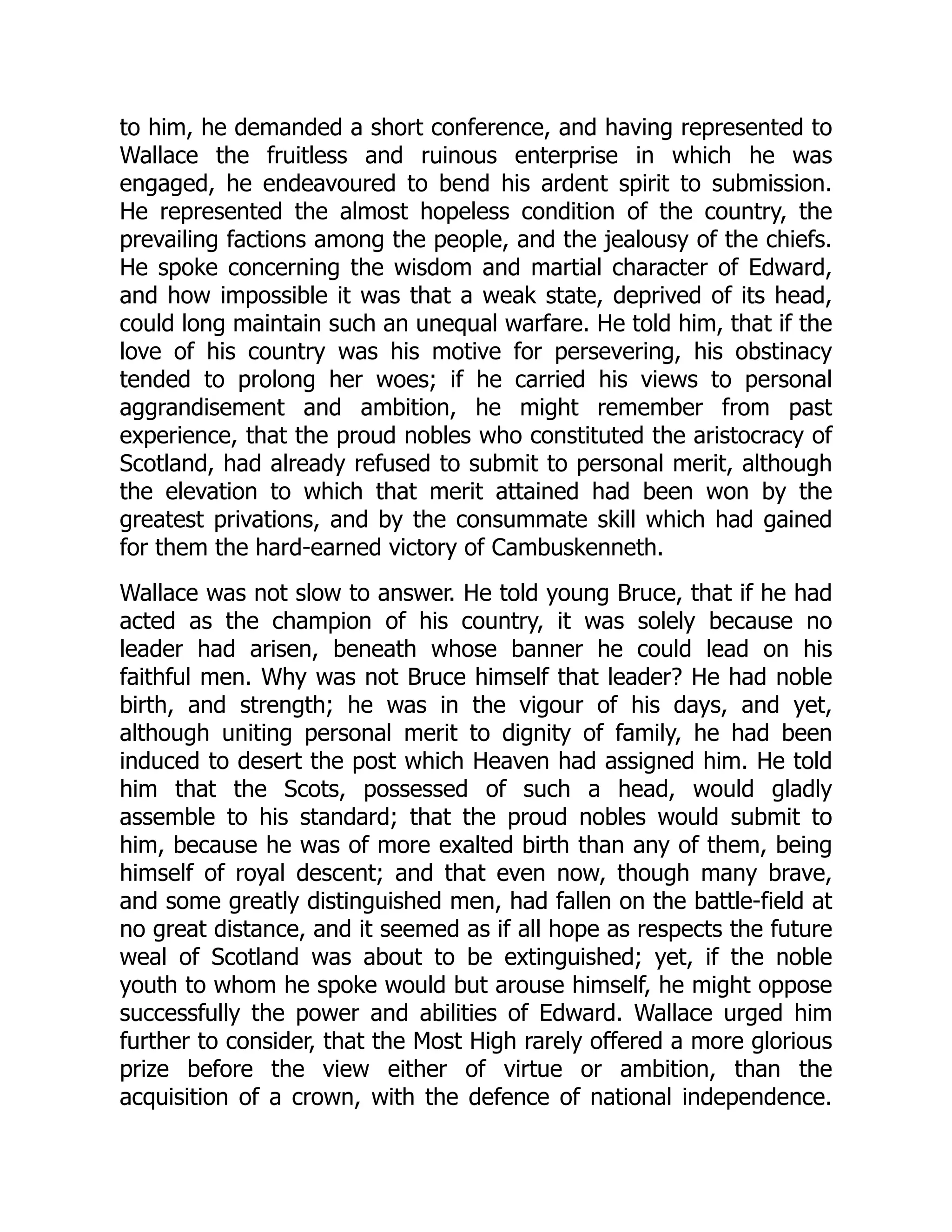 to him, he demanded a short conference, and having represented to
Wallace the fruitless and ruinous enterprise in which he was
engaged, he endeavoured to bend his ardent spirit to submission.
He represented the almost hopeless condition of the country, the
prevailing factions among the people, and the jealousy of the chiefs.
He spoke concerning the wisdom and martial character of Edward,
and how impossible it was that a weak state, deprived of its head,
could long maintain such an unequal warfare. He told him, that if the
love of his country was his motive for persevering, his obstinacy
tended to prolong her woes; if he carried his views to personal
aggrandisement and ambition, he might remember from past
experience, that the proud nobles who constituted the aristocracy of
Scotland, had already refused to submit to personal merit, although
the elevation to which that merit attained had been won by the
greatest privations, and by the consummate skill which had gained
for them the hard-earned victory of Cambuskenneth.
Wallace was not slow to answer. He told young Bruce, that if he had
acted as the champion of his country, it was solely because no
leader had arisen, beneath whose banner he could lead on his
faithful men. Why was not Bruce himself that leader? He had noble
birth, and strength; he was in the vigour of his days, and yet,
although uniting personal merit to dignity of family, he had been
induced to desert the post which Heaven had assigned him. He told
him that the Scots, possessed of such a head, would gladly
assemble to his standard; that the proud nobles would submit to
him, because he was of more exalted birth than any of them, being
himself of royal descent; and that even now, though many brave,
and some greatly distinguished men, had fallen on the battle-field at
no great distance, and it seemed as if all hope as respects the future
weal of Scotland was about to be extinguished; yet, if the noble
youth to whom he spoke would but arouse himself, he might oppose
successfully the power and abilities of Edward. Wallace urged him
further to consider, that the Most High rarely offered a more glorious
prize before the view either of virtue or ambition, than the
acquisition of a crown, with the defence of national independence.
 