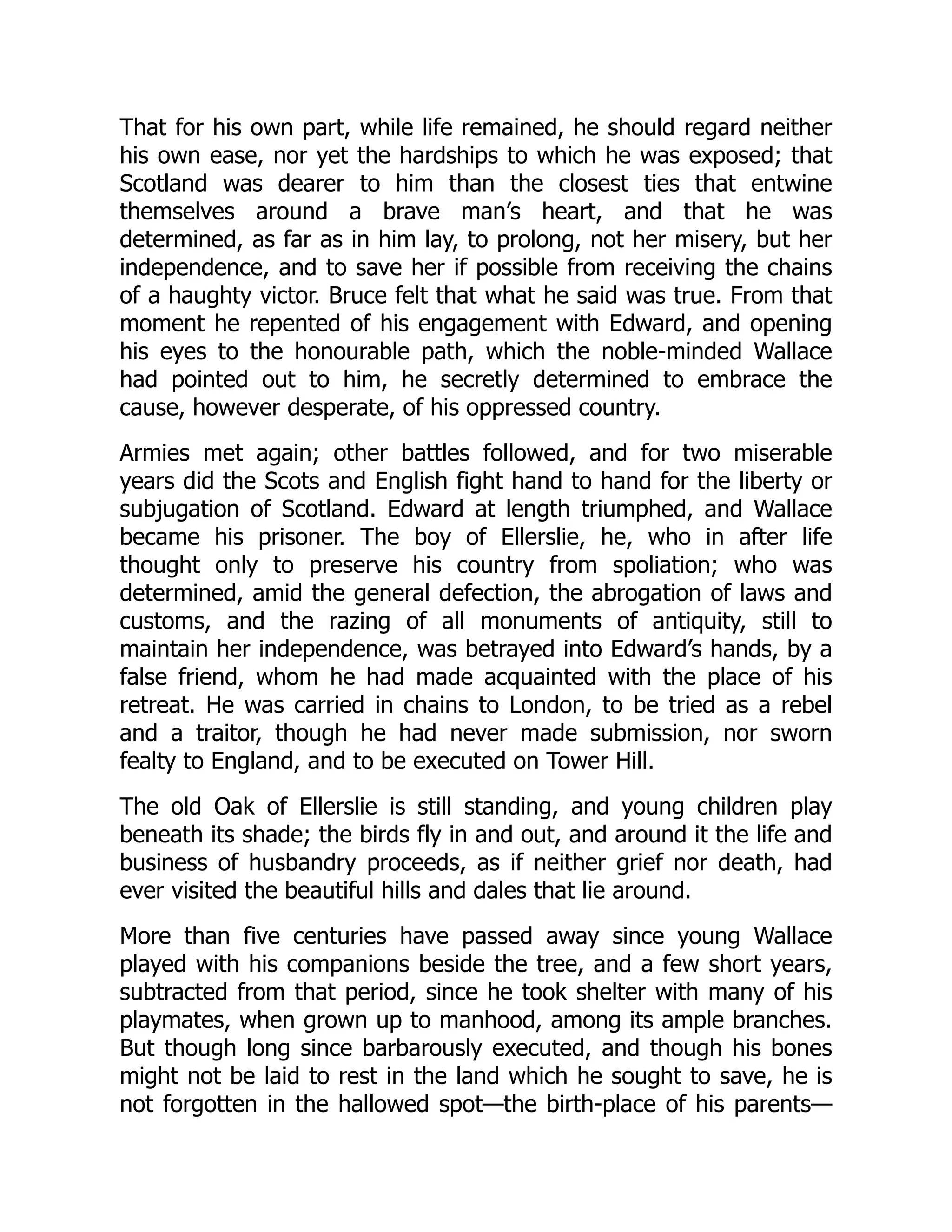That for his own part, while life remained, he should regard neither
his own ease, nor yet the hardships to which he was exposed; that
Scotland was dearer to him than the closest ties that entwine
themselves around a brave man’s heart, and that he was
determined, as far as in him lay, to prolong, not her misery, but her
independence, and to save her if possible from receiving the chains
of a haughty victor. Bruce felt that what he said was true. From that
moment he repented of his engagement with Edward, and opening
his eyes to the honourable path, which the noble-minded Wallace
had pointed out to him, he secretly determined to embrace the
cause, however desperate, of his oppressed country.
Armies met again; other battles followed, and for two miserable
years did the Scots and English fight hand to hand for the liberty or
subjugation of Scotland. Edward at length triumphed, and Wallace
became his prisoner. The boy of Ellerslie, he, who in after life
thought only to preserve his country from spoliation; who was
determined, amid the general defection, the abrogation of laws and
customs, and the razing of all monuments of antiquity, still to
maintain her independence, was betrayed into Edward’s hands, by a
false friend, whom he had made acquainted with the place of his
retreat. He was carried in chains to London, to be tried as a rebel
and a traitor, though he had never made submission, nor sworn
fealty to England, and to be executed on Tower Hill.
The old Oak of Ellerslie is still standing, and young children play
beneath its shade; the birds fly in and out, and around it the life and
business of husbandry proceeds, as if neither grief nor death, had
ever visited the beautiful hills and dales that lie around.
More than five centuries have passed away since young Wallace
played with his companions beside the tree, and a few short years,
subtracted from that period, since he took shelter with many of his
playmates, when grown up to manhood, among its ample branches.
But though long since barbarously executed, and though his bones
might not be laid to rest in the land which he sought to save, he is
not forgotten in the hallowed spot—the birth-place of his parents—
 