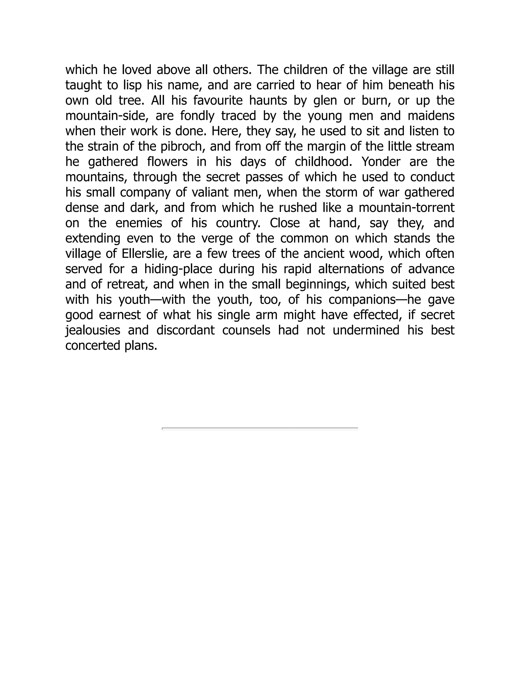 which he loved above all others. The children of the village are still
taught to lisp his name, and are carried to hear of him beneath his
own old tree. All his favourite haunts by glen or burn, or up the
mountain-side, are fondly traced by the young men and maidens
when their work is done. Here, they say, he used to sit and listen to
the strain of the pibroch, and from off the margin of the little stream
he gathered flowers in his days of childhood. Yonder are the
mountains, through the secret passes of which he used to conduct
his small company of valiant men, when the storm of war gathered
dense and dark, and from which he rushed like a mountain-torrent
on the enemies of his country. Close at hand, say they, and
extending even to the verge of the common on which stands the
village of Ellerslie, are a few trees of the ancient wood, which often
served for a hiding-place during his rapid alternations of advance
and of retreat, and when in the small beginnings, which suited best
with his youth—with the youth, too, of his companions—he gave
good earnest of what his single arm might have effected, if secret
jealousies and discordant counsels had not undermined his best
concerted plans.
 