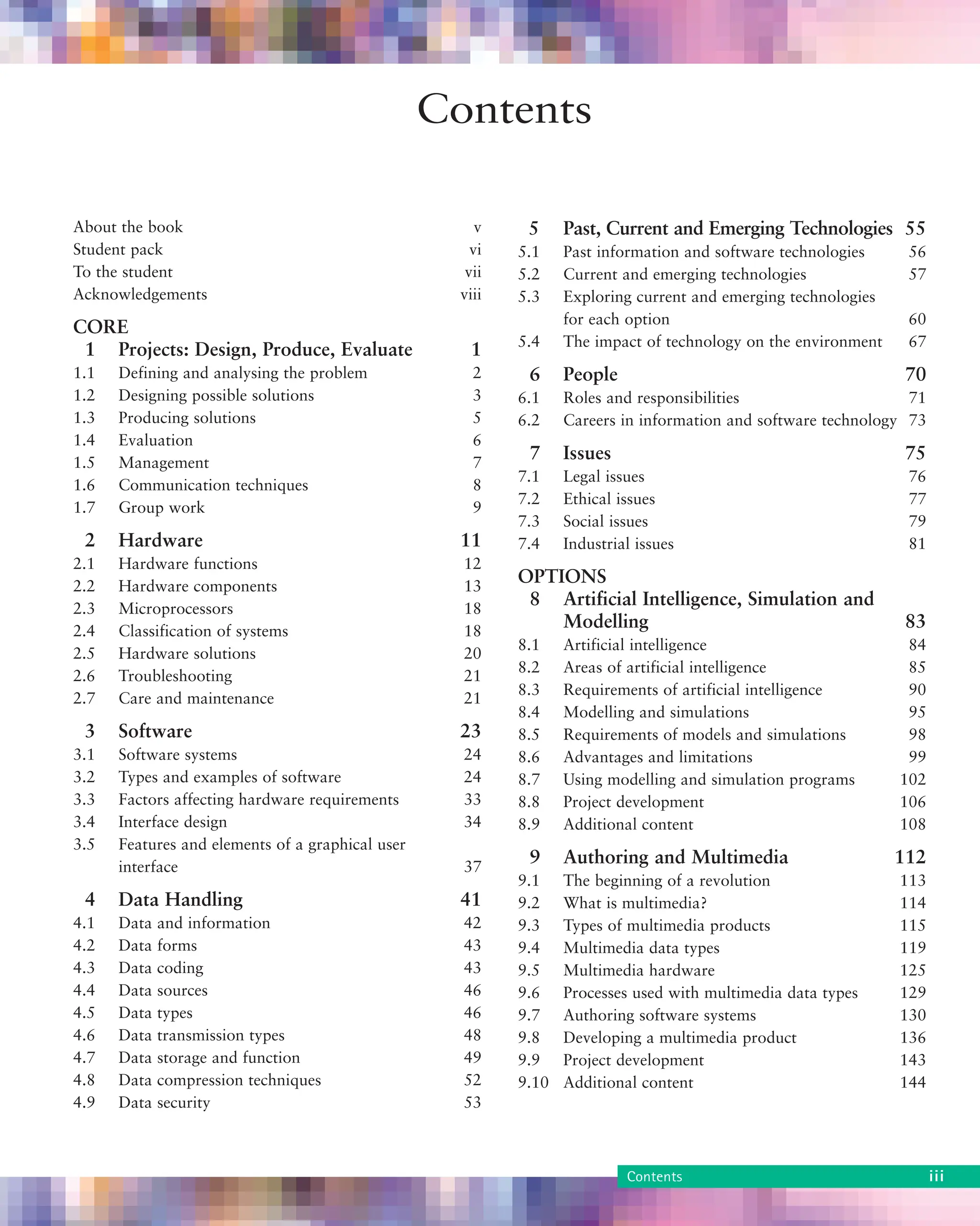 About the book v
Student pack vi
To the student vii
Acknowledgements viii
CORE
1 Projects: Design, Produce, Evaluate 1
1.1 Defining and analysing the problem 2
1.2 Designing possible solutions 3
1.3 Producing solutions 5
1.4 Evaluation 6
1.5 Management 7
1.6 Communication techniques 8
1.7 Group work 9
2 Hardware 11
2.1 Hardware functions 12
2.2 Hardware components 13
2.3 Microprocessors 18
2.4 Classification of systems 18
2.5 Hardware solutions 20
2.6 Troubleshooting 21
2.7 Care and maintenance 21
3 Software 23
3.1 Software systems 24
3.2 Types and examples of software 24
3.3 Factors affecting hardware requirements 33
3.4 Interface design 34
3.5 Features and elements of a graphical user
interface 37
4 Data Handling 41
4.1 Data and information 42
4.2 Data forms 43
4.3 Data coding 43
4.4 Data sources 46
4.5 Data types 46
4.6 Data transmission types 48
4.7 Data storage and function 49
4.8 Data compression techniques 52
4.9 Data security 53
5 Past, Current and Emerging Technologies 55
5.1 Past information and software technologies 56
5.2 Current and emerging technologies 57
5.3 Exploring current and emerging technologies
for each option 60
5.4 The impact of technology on the environment 67
6 People 70
6.1 Roles and responsibilities 71
6.2 Careers in information and software technology 73
7 Issues 75
7.1 Legal issues 76
7.2 Ethical issues 77
7.3 Social issues 79
7.4 Industrial issues 81
OPTIONS
8 Artificial Intelligence, Simulation and
Modelling 83
8.1 Artificial intelligence 84
8.2 Areas of artificial intelligence 85
8.3 Requirements of artificial intelligence 90
8.4 Modelling and simulations 95
8.5 Requirements of models and simulations 98
8.6 Advantages and limitations 99
8.7 Using modelling and simulation programs 102
8.8 Project development 106
8.9 Additional content 108
9 Authoring and Multimedia 112
9.1 The beginning of a revolution 113
9.2 What is multimedia? 114
9.3 Types of multimedia products 115
9.4 Multimedia data types 119
9.5 Multimedia hardware 125
9.6 Processes used with multimedia data types 129
9.7 Authoring software systems 130
9.8 Developing a multimedia product 136
9.9 Project development 143
9.10 Additional content 144
Contents
Contents iii
 