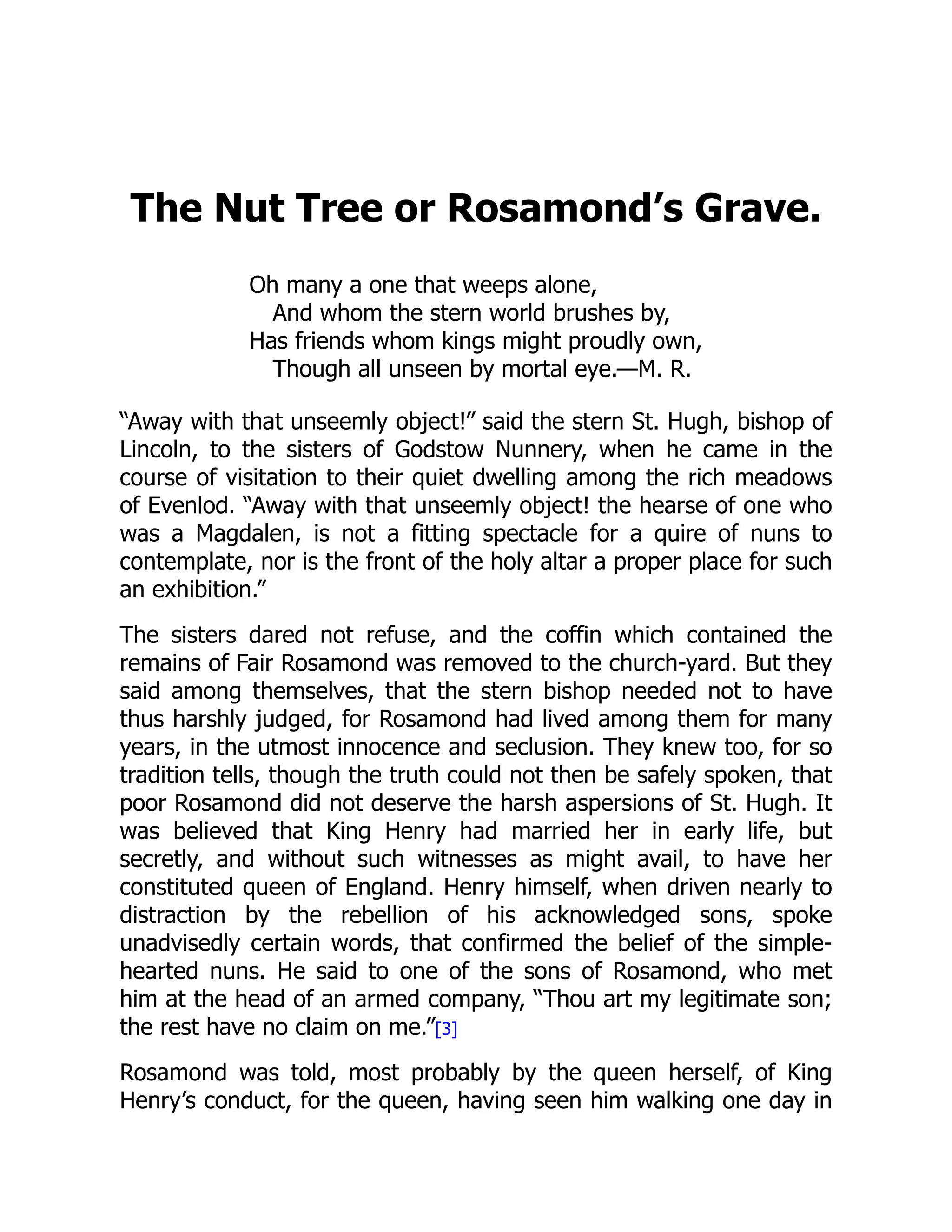 The Nut Tree or Rosamond’s Grave.
Oh many a one that weeps alone,
And whom the stern world brushes by,
Has friends whom kings might proudly own,
Though all unseen by mortal eye.—M. R.
“Away with that unseemly object!” said the stern St. Hugh, bishop of
Lincoln, to the sisters of Godstow Nunnery, when he came in the
course of visitation to their quiet dwelling among the rich meadows
of Evenlod. “Away with that unseemly object! the hearse of one who
was a Magdalen, is not a fitting spectacle for a quire of nuns to
contemplate, nor is the front of the holy altar a proper place for such
an exhibition.”
The sisters dared not refuse, and the coffin which contained the
remains of Fair Rosamond was removed to the church-yard. But they
said among themselves, that the stern bishop needed not to have
thus harshly judged, for Rosamond had lived among them for many
years, in the utmost innocence and seclusion. They knew too, for so
tradition tells, though the truth could not then be safely spoken, that
poor Rosamond did not deserve the harsh aspersions of St. Hugh. It
was believed that King Henry had married her in early life, but
secretly, and without such witnesses as might avail, to have her
constituted queen of England. Henry himself, when driven nearly to
distraction by the rebellion of his acknowledged sons, spoke
unadvisedly certain words, that confirmed the belief of the simple-
hearted nuns. He said to one of the sons of Rosamond, who met
him at the head of an armed company, “Thou art my legitimate son;
the rest have no claim on me.”[3]
Rosamond was told, most probably by the queen herself, of King
Henry’s conduct, for the queen, having seen him walking one day in
 