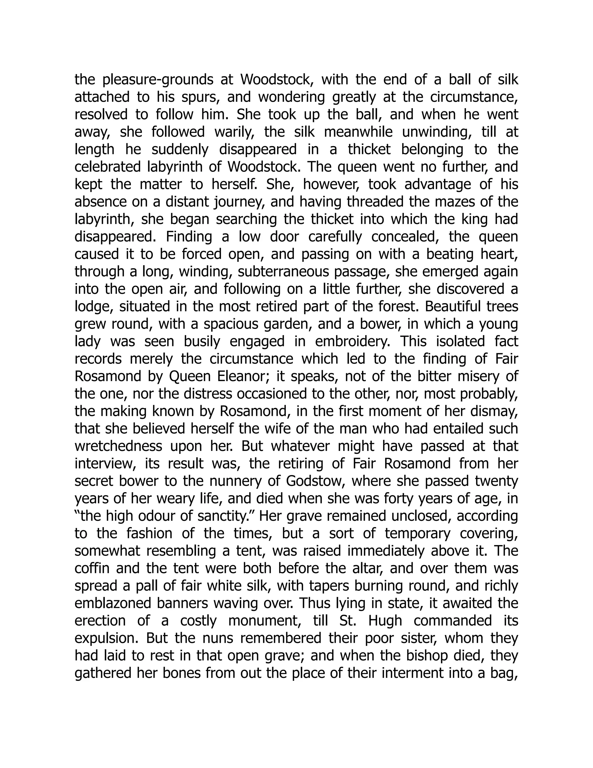 the pleasure-grounds at Woodstock, with the end of a ball of silk
attached to his spurs, and wondering greatly at the circumstance,
resolved to follow him. She took up the ball, and when he went
away, she followed warily, the silk meanwhile unwinding, till at
length he suddenly disappeared in a thicket belonging to the
celebrated labyrinth of Woodstock. The queen went no further, and
kept the matter to herself. She, however, took advantage of his
absence on a distant journey, and having threaded the mazes of the
labyrinth, she began searching the thicket into which the king had
disappeared. Finding a low door carefully concealed, the queen
caused it to be forced open, and passing on with a beating heart,
through a long, winding, subterraneous passage, she emerged again
into the open air, and following on a little further, she discovered a
lodge, situated in the most retired part of the forest. Beautiful trees
grew round, with a spacious garden, and a bower, in which a young
lady was seen busily engaged in embroidery. This isolated fact
records merely the circumstance which led to the finding of Fair
Rosamond by Queen Eleanor; it speaks, not of the bitter misery of
the one, nor the distress occasioned to the other, nor, most probably,
the making known by Rosamond, in the first moment of her dismay,
that she believed herself the wife of the man who had entailed such
wretchedness upon her. But whatever might have passed at that
interview, its result was, the retiring of Fair Rosamond from her
secret bower to the nunnery of Godstow, where she passed twenty
years of her weary life, and died when she was forty years of age, in
“the high odour of sanctity.” Her grave remained unclosed, according
to the fashion of the times, but a sort of temporary covering,
somewhat resembling a tent, was raised immediately above it. The
coffin and the tent were both before the altar, and over them was
spread a pall of fair white silk, with tapers burning round, and richly
emblazoned banners waving over. Thus lying in state, it awaited the
erection of a costly monument, till St. Hugh commanded its
expulsion. But the nuns remembered their poor sister, whom they
had laid to rest in that open grave; and when the bishop died, they
gathered her bones from out the place of their interment into a bag,
 