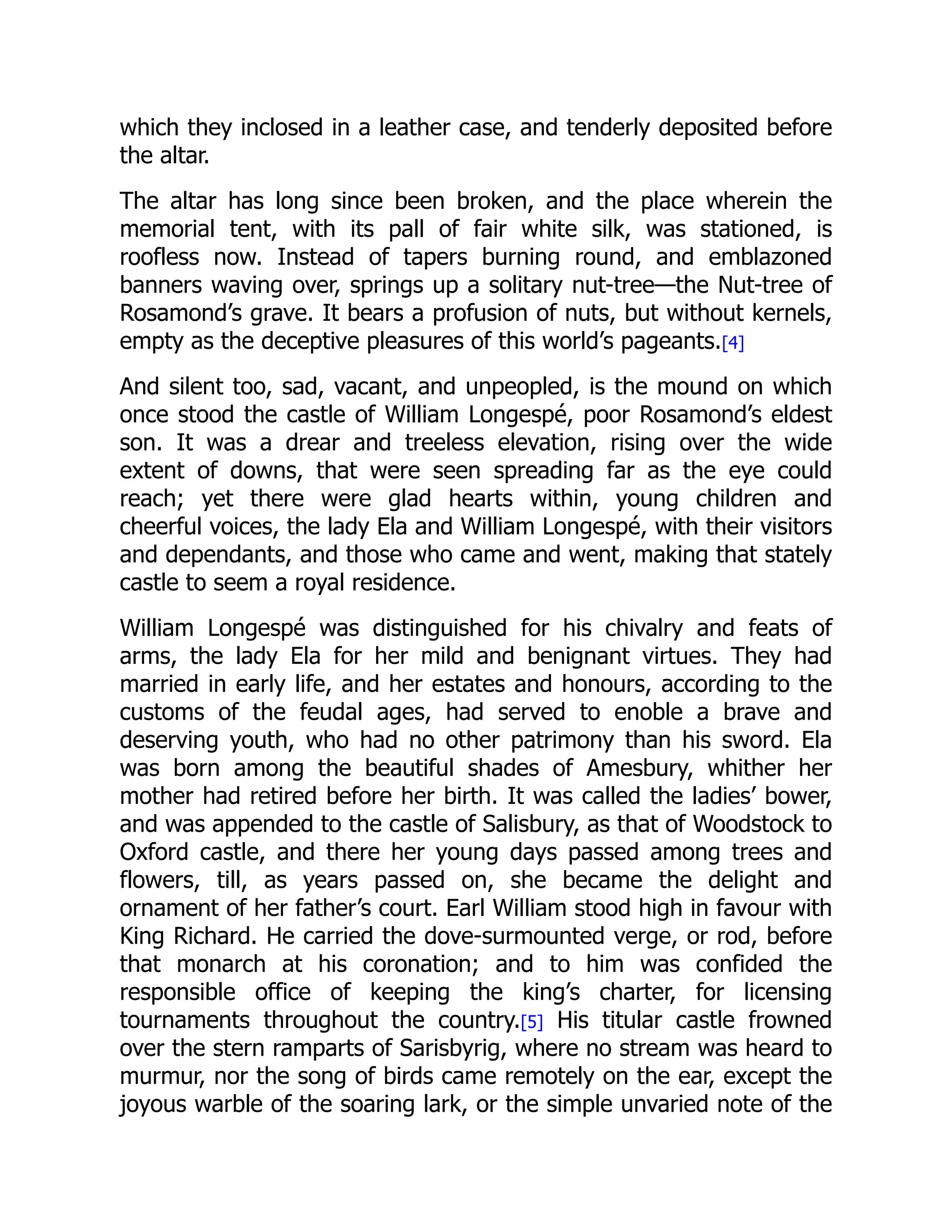 which they inclosed in a leather case, and tenderly deposited before
the altar.
The altar has long since been broken, and the place wherein the
memorial tent, with its pall of fair white silk, was stationed, is
roofless now. Instead of tapers burning round, and emblazoned
banners waving over, springs up a solitary nut-tree—the Nut-tree of
Rosamond’s grave. It bears a profusion of nuts, but without kernels,
empty as the deceptive pleasures of this world’s pageants.[4]
And silent too, sad, vacant, and unpeopled, is the mound on which
once stood the castle of William Longespé, poor Rosamond’s eldest
son. It was a drear and treeless elevation, rising over the wide
extent of downs, that were seen spreading far as the eye could
reach; yet there were glad hearts within, young children and
cheerful voices, the lady Ela and William Longespé, with their visitors
and dependants, and those who came and went, making that stately
castle to seem a royal residence.
William Longespé was distinguished for his chivalry and feats of
arms, the lady Ela for her mild and benignant virtues. They had
married in early life, and her estates and honours, according to the
customs of the feudal ages, had served to enoble a brave and
deserving youth, who had no other patrimony than his sword. Ela
was born among the beautiful shades of Amesbury, whither her
mother had retired before her birth. It was called the ladies’ bower,
and was appended to the castle of Salisbury, as that of Woodstock to
Oxford castle, and there her young days passed among trees and
flowers, till, as years passed on, she became the delight and
ornament of her father’s court. Earl William stood high in favour with
King Richard. He carried the dove-surmounted verge, or rod, before
that monarch at his coronation; and to him was confided the
responsible office of keeping the king’s charter, for licensing
tournaments throughout the country.[5] His titular castle frowned
over the stern ramparts of Sarisbyrig, where no stream was heard to
murmur, nor the song of birds came remotely on the ear, except the
joyous warble of the soaring lark, or the simple unvaried note of the
 