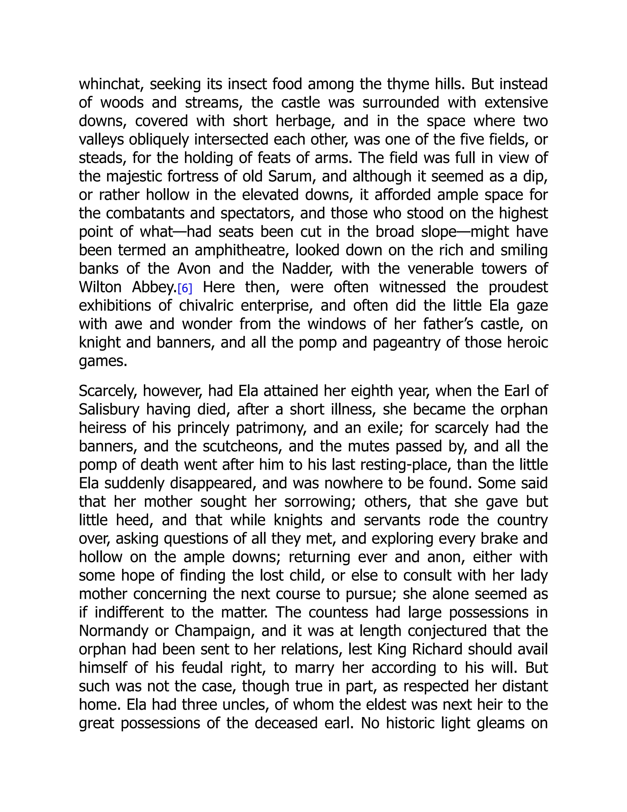 whinchat, seeking its insect food among the thyme hills. But instead
of woods and streams, the castle was surrounded with extensive
downs, covered with short herbage, and in the space where two
valleys obliquely intersected each other, was one of the five fields, or
steads, for the holding of feats of arms. The field was full in view of
the majestic fortress of old Sarum, and although it seemed as a dip,
or rather hollow in the elevated downs, it afforded ample space for
the combatants and spectators, and those who stood on the highest
point of what—had seats been cut in the broad slope—might have
been termed an amphitheatre, looked down on the rich and smiling
banks of the Avon and the Nadder, with the venerable towers of
Wilton Abbey.[6] Here then, were often witnessed the proudest
exhibitions of chivalric enterprise, and often did the little Ela gaze
with awe and wonder from the windows of her father’s castle, on
knight and banners, and all the pomp and pageantry of those heroic
games.
Scarcely, however, had Ela attained her eighth year, when the Earl of
Salisbury having died, after a short illness, she became the orphan
heiress of his princely patrimony, and an exile; for scarcely had the
banners, and the scutcheons, and the mutes passed by, and all the
pomp of death went after him to his last resting-place, than the little
Ela suddenly disappeared, and was nowhere to be found. Some said
that her mother sought her sorrowing; others, that she gave but
little heed, and that while knights and servants rode the country
over, asking questions of all they met, and exploring every brake and
hollow on the ample downs; returning ever and anon, either with
some hope of finding the lost child, or else to consult with her lady
mother concerning the next course to pursue; she alone seemed as
if indifferent to the matter. The countess had large possessions in
Normandy or Champaign, and it was at length conjectured that the
orphan had been sent to her relations, lest King Richard should avail
himself of his feudal right, to marry her according to his will. But
such was not the case, though true in part, as respected her distant
home. Ela had three uncles, of whom the eldest was next heir to the
great possessions of the deceased earl. No historic light gleams on
 