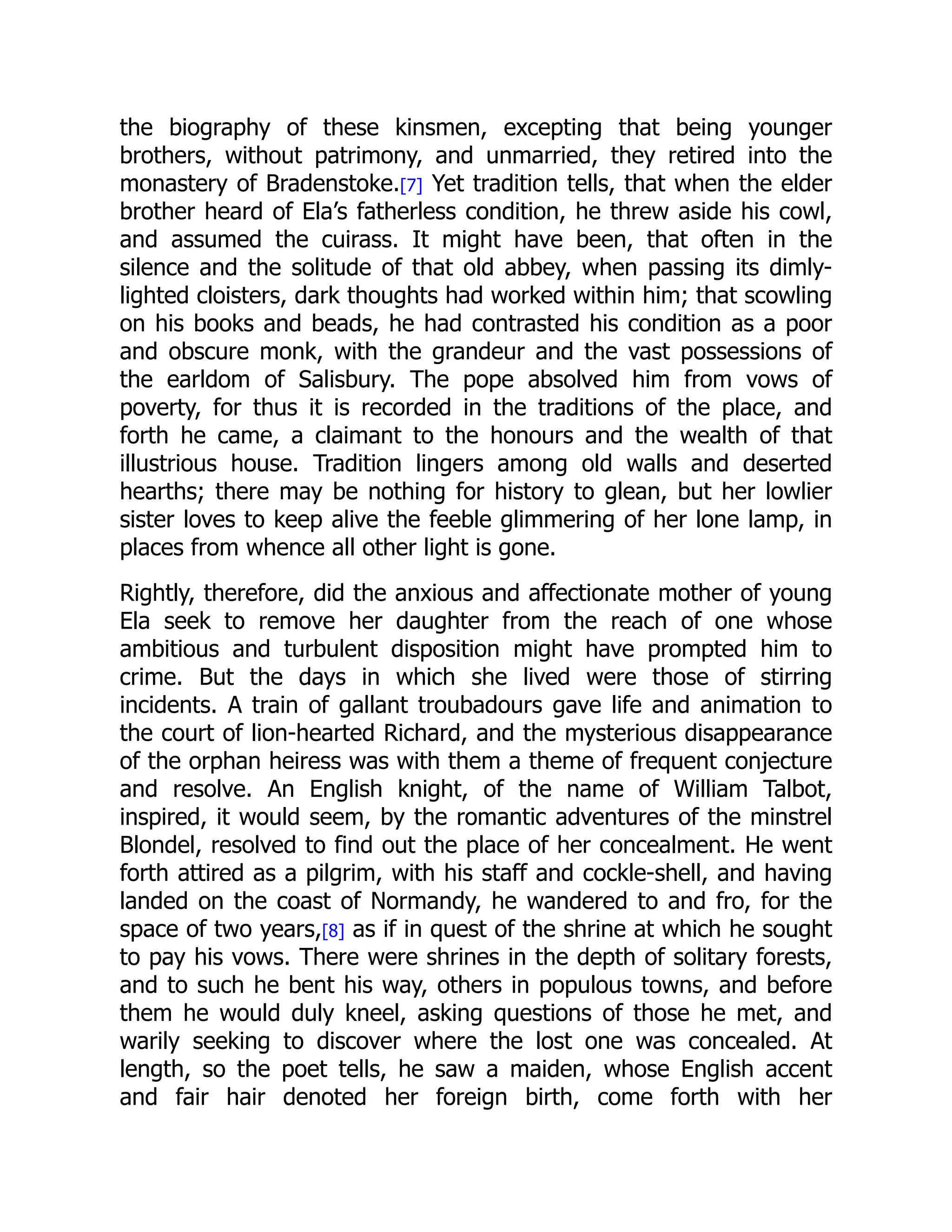 the biography of these kinsmen, excepting that being younger
brothers, without patrimony, and unmarried, they retired into the
monastery of Bradenstoke.[7] Yet tradition tells, that when the elder
brother heard of Ela’s fatherless condition, he threw aside his cowl,
and assumed the cuirass. It might have been, that often in the
silence and the solitude of that old abbey, when passing its dimly-
lighted cloisters, dark thoughts had worked within him; that scowling
on his books and beads, he had contrasted his condition as a poor
and obscure monk, with the grandeur and the vast possessions of
the earldom of Salisbury. The pope absolved him from vows of
poverty, for thus it is recorded in the traditions of the place, and
forth he came, a claimant to the honours and the wealth of that
illustrious house. Tradition lingers among old walls and deserted
hearths; there may be nothing for history to glean, but her lowlier
sister loves to keep alive the feeble glimmering of her lone lamp, in
places from whence all other light is gone.
Rightly, therefore, did the anxious and affectionate mother of young
Ela seek to remove her daughter from the reach of one whose
ambitious and turbulent disposition might have prompted him to
crime. But the days in which she lived were those of stirring
incidents. A train of gallant troubadours gave life and animation to
the court of lion-hearted Richard, and the mysterious disappearance
of the orphan heiress was with them a theme of frequent conjecture
and resolve. An English knight, of the name of William Talbot,
inspired, it would seem, by the romantic adventures of the minstrel
Blondel, resolved to find out the place of her concealment. He went
forth attired as a pilgrim, with his staff and cockle-shell, and having
landed on the coast of Normandy, he wandered to and fro, for the
space of two years,[8] as if in quest of the shrine at which he sought
to pay his vows. There were shrines in the depth of solitary forests,
and to such he bent his way, others in populous towns, and before
them he would duly kneel, asking questions of those he met, and
warily seeking to discover where the lost one was concealed. At
length, so the poet tells, he saw a maiden, whose English accent
and fair hair denoted her foreign birth, come forth with her
 