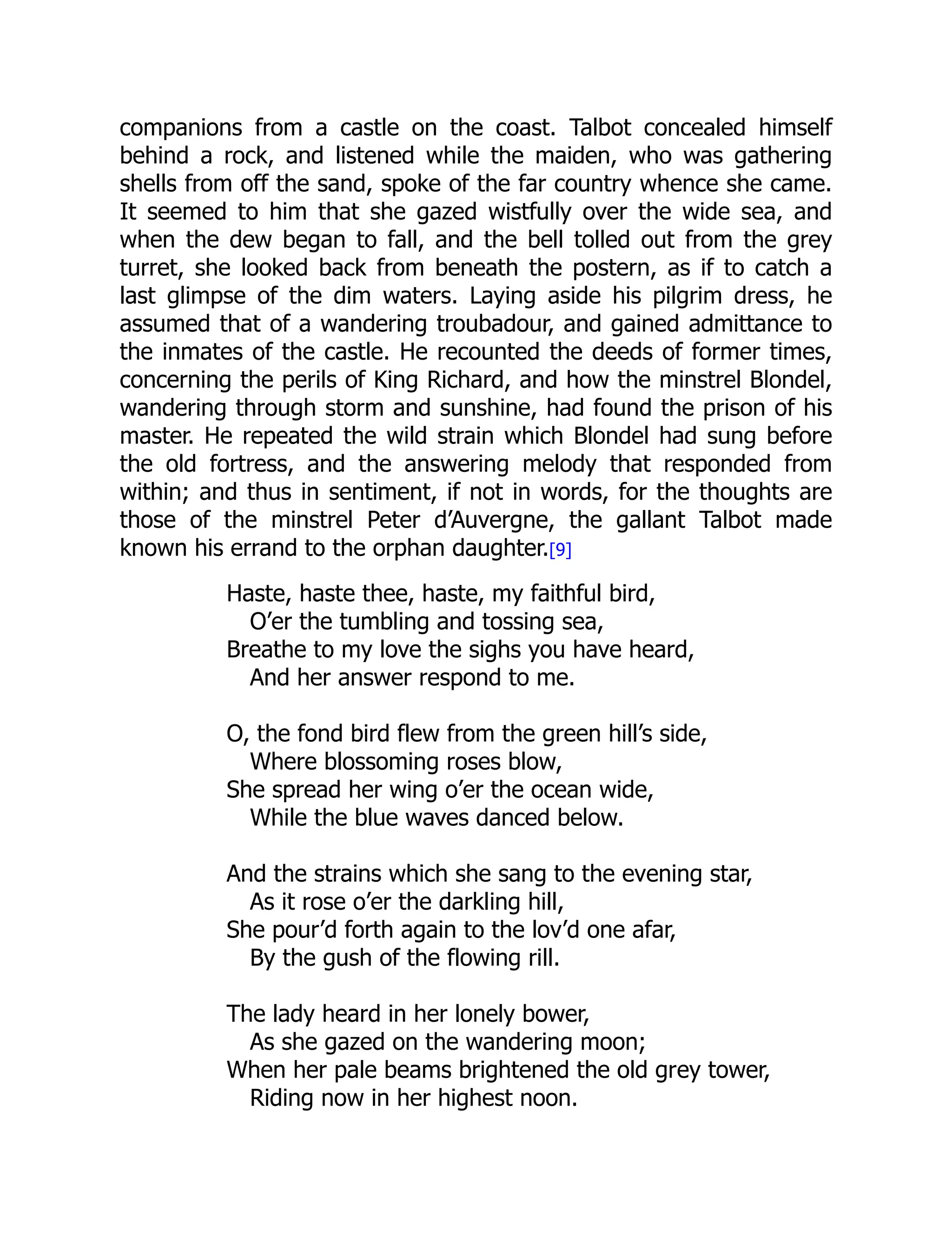 companions from a castle on the coast. Talbot concealed himself
behind a rock, and listened while the maiden, who was gathering
shells from off the sand, spoke of the far country whence she came.
It seemed to him that she gazed wistfully over the wide sea, and
when the dew began to fall, and the bell tolled out from the grey
turret, she looked back from beneath the postern, as if to catch a
last glimpse of the dim waters. Laying aside his pilgrim dress, he
assumed that of a wandering troubadour, and gained admittance to
the inmates of the castle. He recounted the deeds of former times,
concerning the perils of King Richard, and how the minstrel Blondel,
wandering through storm and sunshine, had found the prison of his
master. He repeated the wild strain which Blondel had sung before
the old fortress, and the answering melody that responded from
within; and thus in sentiment, if not in words, for the thoughts are
those of the minstrel Peter d’Auvergne, the gallant Talbot made
known his errand to the orphan daughter.[9]
Haste, haste thee, haste, my faithful bird,
O’er the tumbling and tossing sea,
Breathe to my love the sighs you have heard,
And her answer respond to me.
O, the fond bird flew from the green hill’s side,
Where blossoming roses blow,
She spread her wing o’er the ocean wide,
While the blue waves danced below.
And the strains which she sang to the evening star,
As it rose o’er the darkling hill,
She pour’d forth again to the lov’d one afar,
By the gush of the flowing rill.
The lady heard in her lonely bower,
As she gazed on the wandering moon;
When her pale beams brightened the old grey tower,
Riding now in her highest noon.
 
