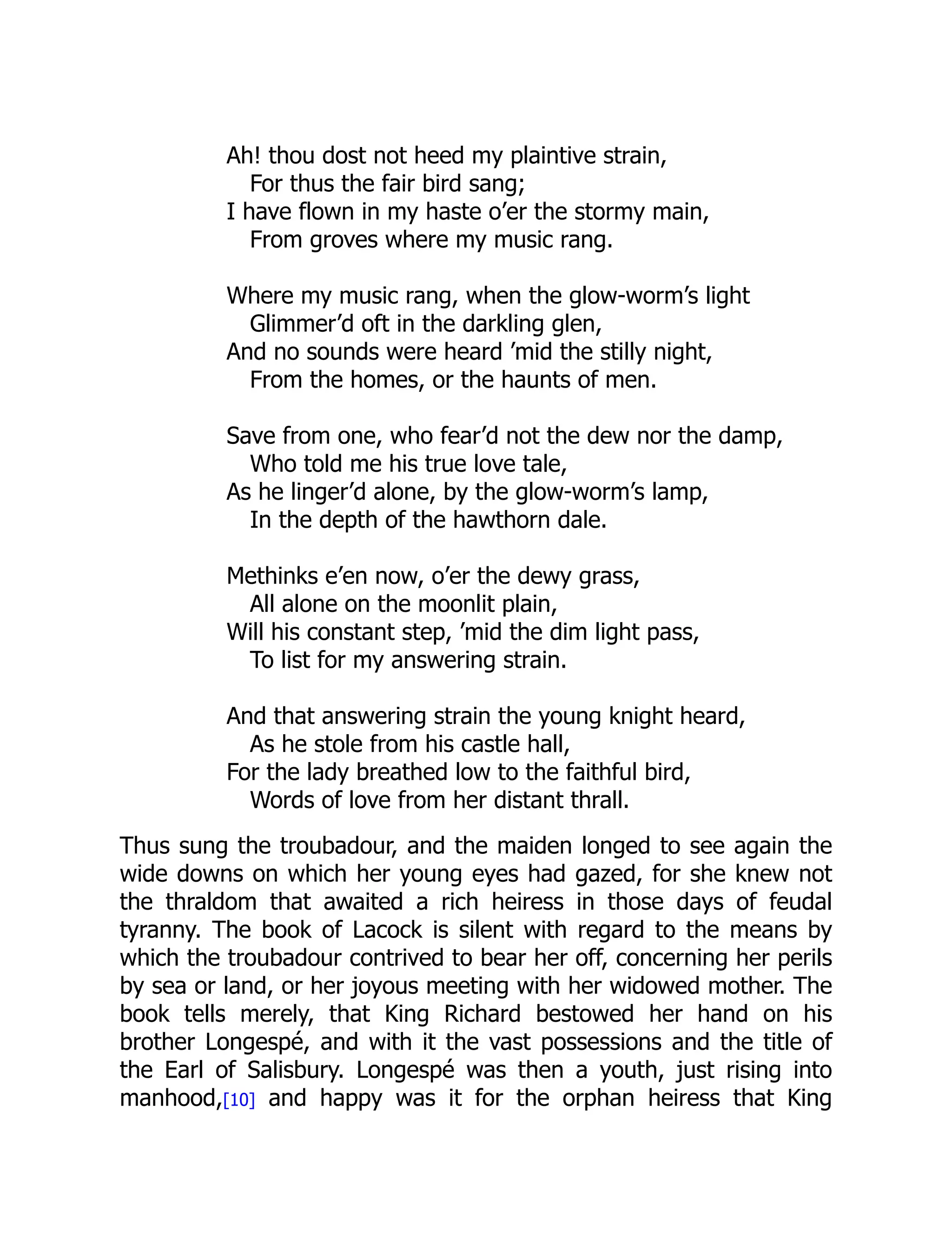 Ah! thou dost not heed my plaintive strain,
For thus the fair bird sang;
I have flown in my haste o’er the stormy main,
From groves where my music rang.
Where my music rang, when the glow-worm’s light
Glimmer’d oft in the darkling glen,
And no sounds were heard ’mid the stilly night,
From the homes, or the haunts of men.
Save from one, who fear’d not the dew nor the damp,
Who told me his true love tale,
As he linger’d alone, by the glow-worm’s lamp,
In the depth of the hawthorn dale.
Methinks e’en now, o’er the dewy grass,
All alone on the moonlit plain,
Will his constant step, ’mid the dim light pass,
To list for my answering strain.
And that answering strain the young knight heard,
As he stole from his castle hall,
For the lady breathed low to the faithful bird,
Words of love from her distant thrall.
Thus sung the troubadour, and the maiden longed to see again the
wide downs on which her young eyes had gazed, for she knew not
the thraldom that awaited a rich heiress in those days of feudal
tyranny. The book of Lacock is silent with regard to the means by
which the troubadour contrived to bear her off, concerning her perils
by sea or land, or her joyous meeting with her widowed mother. The
book tells merely, that King Richard bestowed her hand on his
brother Longespé, and with it the vast possessions and the title of
the Earl of Salisbury. Longespé was then a youth, just rising into
manhood,[10] and happy was it for the orphan heiress that King
 