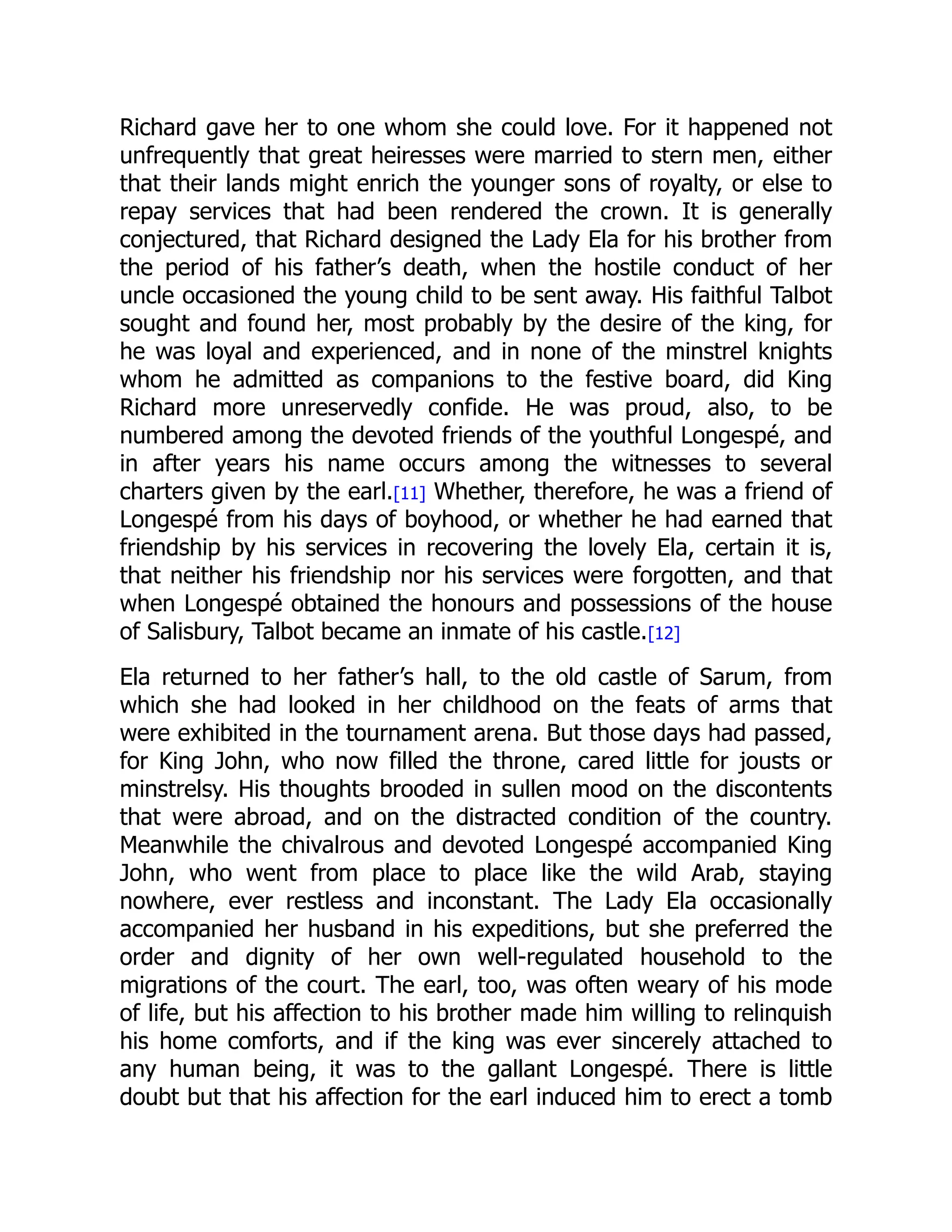 Richard gave her to one whom she could love. For it happened not
unfrequently that great heiresses were married to stern men, either
that their lands might enrich the younger sons of royalty, or else to
repay services that had been rendered the crown. It is generally
conjectured, that Richard designed the Lady Ela for his brother from
the period of his father’s death, when the hostile conduct of her
uncle occasioned the young child to be sent away. His faithful Talbot
sought and found her, most probably by the desire of the king, for
he was loyal and experienced, and in none of the minstrel knights
whom he admitted as companions to the festive board, did King
Richard more unreservedly confide. He was proud, also, to be
numbered among the devoted friends of the youthful Longespé, and
in after years his name occurs among the witnesses to several
charters given by the earl.[11] Whether, therefore, he was a friend of
Longespé from his days of boyhood, or whether he had earned that
friendship by his services in recovering the lovely Ela, certain it is,
that neither his friendship nor his services were forgotten, and that
when Longespé obtained the honours and possessions of the house
of Salisbury, Talbot became an inmate of his castle.[12]
Ela returned to her father’s hall, to the old castle of Sarum, from
which she had looked in her childhood on the feats of arms that
were exhibited in the tournament arena. But those days had passed,
for King John, who now filled the throne, cared little for jousts or
minstrelsy. His thoughts brooded in sullen mood on the discontents
that were abroad, and on the distracted condition of the country.
Meanwhile the chivalrous and devoted Longespé accompanied King
John, who went from place to place like the wild Arab, staying
nowhere, ever restless and inconstant. The Lady Ela occasionally
accompanied her husband in his expeditions, but she preferred the
order and dignity of her own well-regulated household to the
migrations of the court. The earl, too, was often weary of his mode
of life, but his affection to his brother made him willing to relinquish
his home comforts, and if the king was ever sincerely attached to
any human being, it was to the gallant Longespé. There is little
doubt but that his affection for the earl induced him to erect a tomb
 