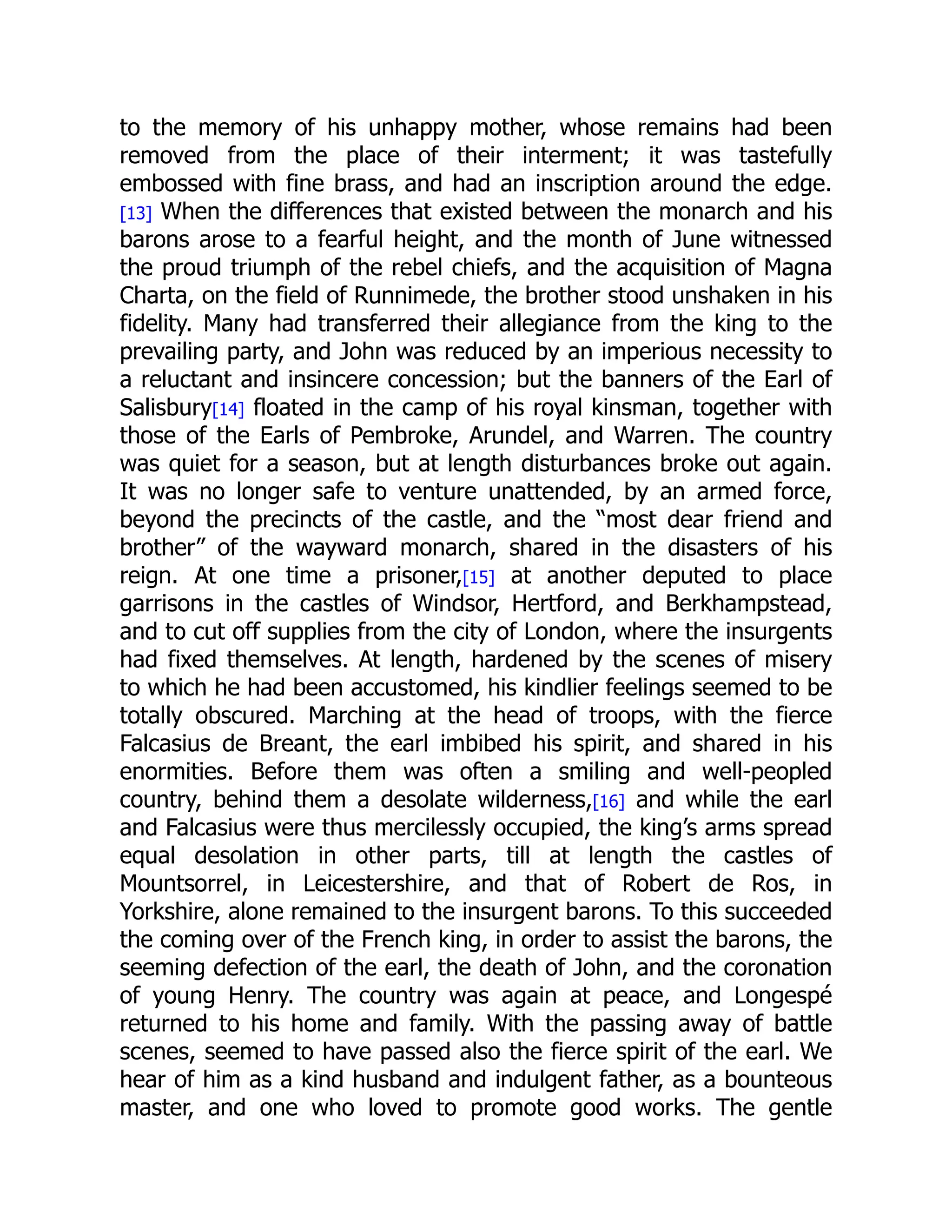 to the memory of his unhappy mother, whose remains had been
removed from the place of their interment; it was tastefully
embossed with fine brass, and had an inscription around the edge.
[13] When the differences that existed between the monarch and his
barons arose to a fearful height, and the month of June witnessed
the proud triumph of the rebel chiefs, and the acquisition of Magna
Charta, on the field of Runnimede, the brother stood unshaken in his
fidelity. Many had transferred their allegiance from the king to the
prevailing party, and John was reduced by an imperious necessity to
a reluctant and insincere concession; but the banners of the Earl of
Salisbury[14] floated in the camp of his royal kinsman, together with
those of the Earls of Pembroke, Arundel, and Warren. The country
was quiet for a season, but at length disturbances broke out again.
It was no longer safe to venture unattended, by an armed force,
beyond the precincts of the castle, and the “most dear friend and
brother” of the wayward monarch, shared in the disasters of his
reign. At one time a prisoner,[15] at another deputed to place
garrisons in the castles of Windsor, Hertford, and Berkhampstead,
and to cut off supplies from the city of London, where the insurgents
had fixed themselves. At length, hardened by the scenes of misery
to which he had been accustomed, his kindlier feelings seemed to be
totally obscured. Marching at the head of troops, with the fierce
Falcasius de Breant, the earl imbibed his spirit, and shared in his
enormities. Before them was often a smiling and well-peopled
country, behind them a desolate wilderness,[16] and while the earl
and Falcasius were thus mercilessly occupied, the king’s arms spread
equal desolation in other parts, till at length the castles of
Mountsorrel, in Leicestershire, and that of Robert de Ros, in
Yorkshire, alone remained to the insurgent barons. To this succeeded
the coming over of the French king, in order to assist the barons, the
seeming defection of the earl, the death of John, and the coronation
of young Henry. The country was again at peace, and Longespé
returned to his home and family. With the passing away of battle
scenes, seemed to have passed also the fierce spirit of the earl. We
hear of him as a kind husband and indulgent father, as a bounteous
master, and one who loved to promote good works. The gentle
 
