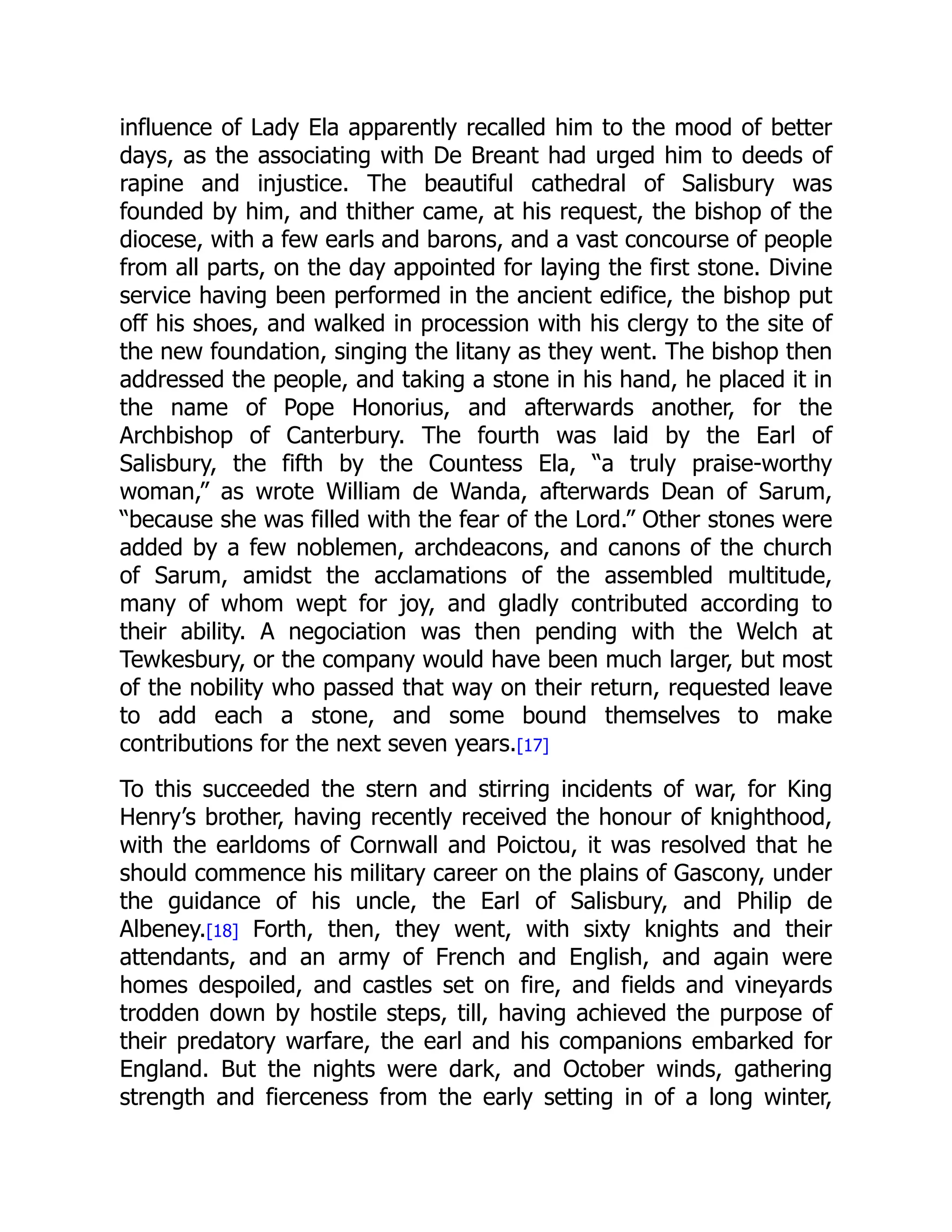 influence of Lady Ela apparently recalled him to the mood of better
days, as the associating with De Breant had urged him to deeds of
rapine and injustice. The beautiful cathedral of Salisbury was
founded by him, and thither came, at his request, the bishop of the
diocese, with a few earls and barons, and a vast concourse of people
from all parts, on the day appointed for laying the first stone. Divine
service having been performed in the ancient edifice, the bishop put
off his shoes, and walked in procession with his clergy to the site of
the new foundation, singing the litany as they went. The bishop then
addressed the people, and taking a stone in his hand, he placed it in
the name of Pope Honorius, and afterwards another, for the
Archbishop of Canterbury. The fourth was laid by the Earl of
Salisbury, the fifth by the Countess Ela, “a truly praise-worthy
woman,” as wrote William de Wanda, afterwards Dean of Sarum,
“because she was filled with the fear of the Lord.” Other stones were
added by a few noblemen, archdeacons, and canons of the church
of Sarum, amidst the acclamations of the assembled multitude,
many of whom wept for joy, and gladly contributed according to
their ability. A negociation was then pending with the Welch at
Tewkesbury, or the company would have been much larger, but most
of the nobility who passed that way on their return, requested leave
to add each a stone, and some bound themselves to make
contributions for the next seven years.[17]
To this succeeded the stern and stirring incidents of war, for King
Henry’s brother, having recently received the honour of knighthood,
with the earldoms of Cornwall and Poictou, it was resolved that he
should commence his military career on the plains of Gascony, under
the guidance of his uncle, the Earl of Salisbury, and Philip de
Albeney.[18] Forth, then, they went, with sixty knights and their
attendants, and an army of French and English, and again were
homes despoiled, and castles set on fire, and fields and vineyards
trodden down by hostile steps, till, having achieved the purpose of
their predatory warfare, the earl and his companions embarked for
England. But the nights were dark, and October winds, gathering
strength and fierceness from the early setting in of a long winter,
 