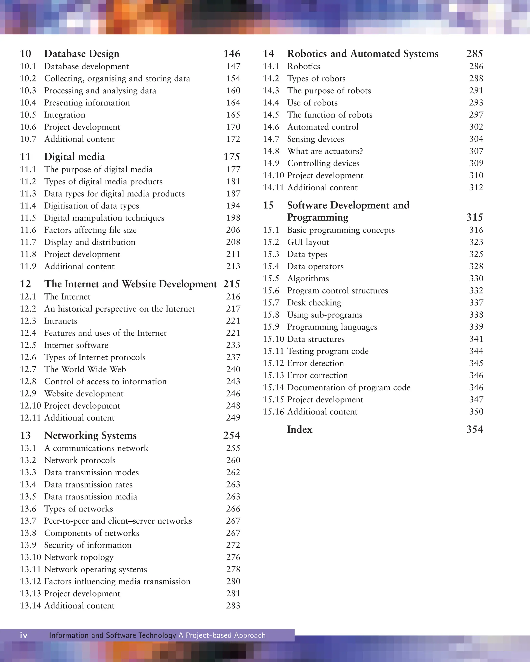10 Database Design 146
10.1 Database development 147
10.2 Collecting, organising and storing data 154
10.3 Processing and analysing data 160
10.4 Presenting information 164
10.5 Integration 165
10.6 Project development 170
10.7 Additional content 172
11 Digital media 175
11.1 The purpose of digital media 177
11.2 Types of digital media products 181
11.3 Data types for digital media products 187
11.4 Digitisation of data types 194
11.5 Digital manipulation techniques 198
11.6 Factors affecting file size 206
11.7 Display and distribution 208
11.8 Project development 211
11.9 Additional content 213
12 The Internet and Website Development 215
12.1 The Internet 216
12.2 An historical perspective on the Internet 217
12.3 Intranets 221
12.4 Features and uses of the Internet 221
12.5 Internet software 233
12.6 Types of Internet protocols 237
12.7 The World Wide Web 240
12.8 Control of access to information 243
12.9 Website development 246
12.10 Project development 248
12.11 Additional content 249
13 Networking Systems 254
13.1 A communications network 255
13.2 Network protocols 260
13.3 Data transmission modes 262
13.4 Data transmission rates 263
13.5 Data transmission media 263
13.6 Types of networks 266
13.7 Peer-to-peer and client–server networks 267
13.8 Components of networks 267
13.9 Security of information 272
13.10 Network topology 276
13.11 Network operating systems 278
13.12 Factors influencing media transmission 280
13.13 Project development 281
13.14 Additional content 283
14 Robotics and Automated Systems 285
14.1 Robotics 286
14.2 Types of robots 288
14.3 The purpose of robots 291
14.4 Use of robots 293
14.5 The function of robots 297
14.6 Automated control 302
14.7 Sensing devices 304
14.8 What are actuators? 307
14.9 Controlling devices 309
14.10 Project development 310
14.11 Additional content 312
15 Software Development and
Programming 315
15.1 Basic programming concepts 316
15.2 GUI layout 323
15.3 Data types 325
15.4 Data operators 328
15.5 Algorithms 330
15.6 Program control structures 332
15.7 Desk checking 337
15.8 Using sub-programs 338
15.9 Programming languages 339
15.10 Data structures 341
15.11 Testing program code 344
15.12 Error detection 345
15.13 Error correction 346
15.14 Documentation of program code 346
15.15 Project development 347
15.16 Additional content 350
Index 354
iv Information and Software Technology A Project-based Approach
 