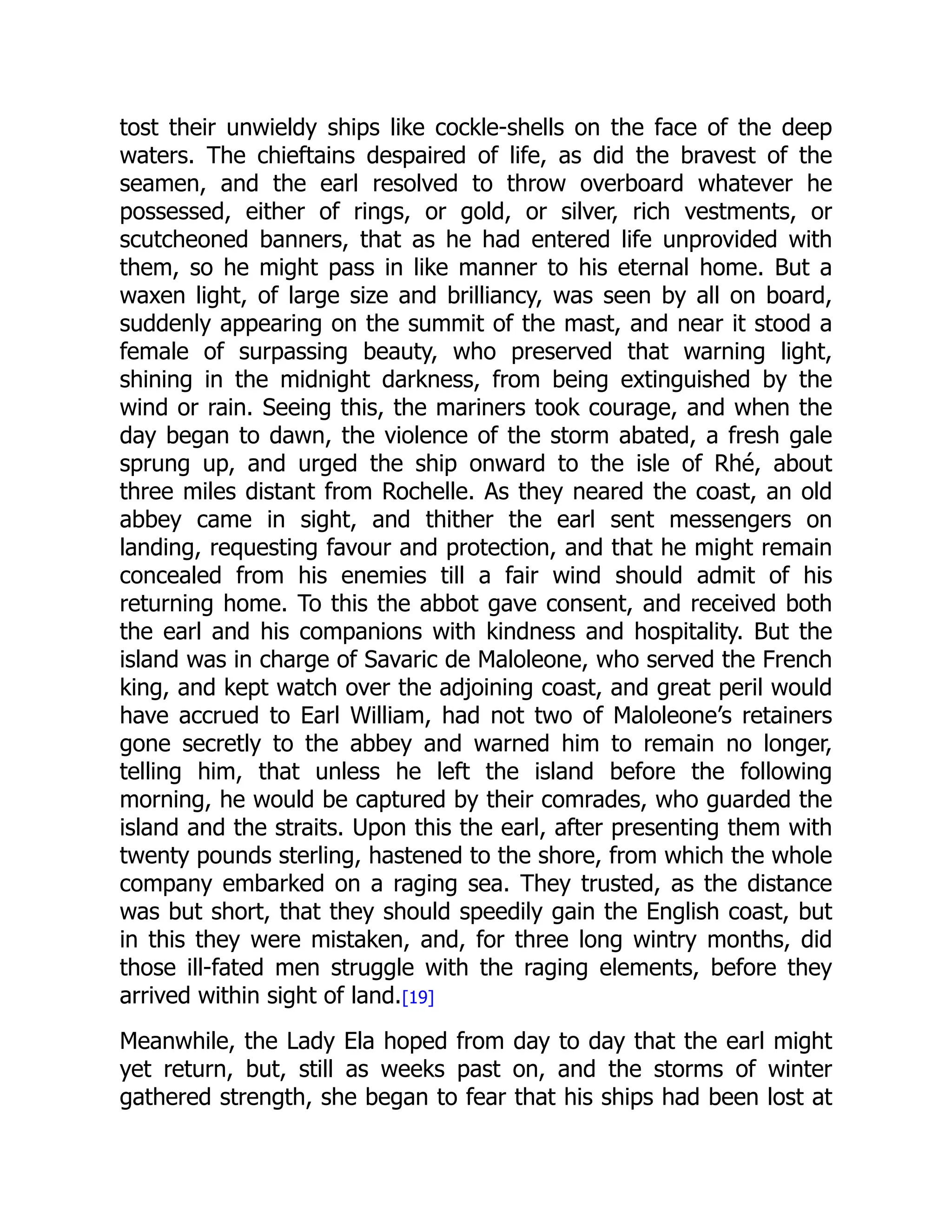 tost their unwieldy ships like cockle-shells on the face of the deep
waters. The chieftains despaired of life, as did the bravest of the
seamen, and the earl resolved to throw overboard whatever he
possessed, either of rings, or gold, or silver, rich vestments, or
scutcheoned banners, that as he had entered life unprovided with
them, so he might pass in like manner to his eternal home. But a
waxen light, of large size and brilliancy, was seen by all on board,
suddenly appearing on the summit of the mast, and near it stood a
female of surpassing beauty, who preserved that warning light,
shining in the midnight darkness, from being extinguished by the
wind or rain. Seeing this, the mariners took courage, and when the
day began to dawn, the violence of the storm abated, a fresh gale
sprung up, and urged the ship onward to the isle of Rhé, about
three miles distant from Rochelle. As they neared the coast, an old
abbey came in sight, and thither the earl sent messengers on
landing, requesting favour and protection, and that he might remain
concealed from his enemies till a fair wind should admit of his
returning home. To this the abbot gave consent, and received both
the earl and his companions with kindness and hospitality. But the
island was in charge of Savaric de Maloleone, who served the French
king, and kept watch over the adjoining coast, and great peril would
have accrued to Earl William, had not two of Maloleone’s retainers
gone secretly to the abbey and warned him to remain no longer,
telling him, that unless he left the island before the following
morning, he would be captured by their comrades, who guarded the
island and the straits. Upon this the earl, after presenting them with
twenty pounds sterling, hastened to the shore, from which the whole
company embarked on a raging sea. They trusted, as the distance
was but short, that they should speedily gain the English coast, but
in this they were mistaken, and, for three long wintry months, did
those ill-fated men struggle with the raging elements, before they
arrived within sight of land.[19]
Meanwhile, the Lady Ela hoped from day to day that the earl might
yet return, but, still as weeks past on, and the storms of winter
gathered strength, she began to fear that his ships had been lost at
 