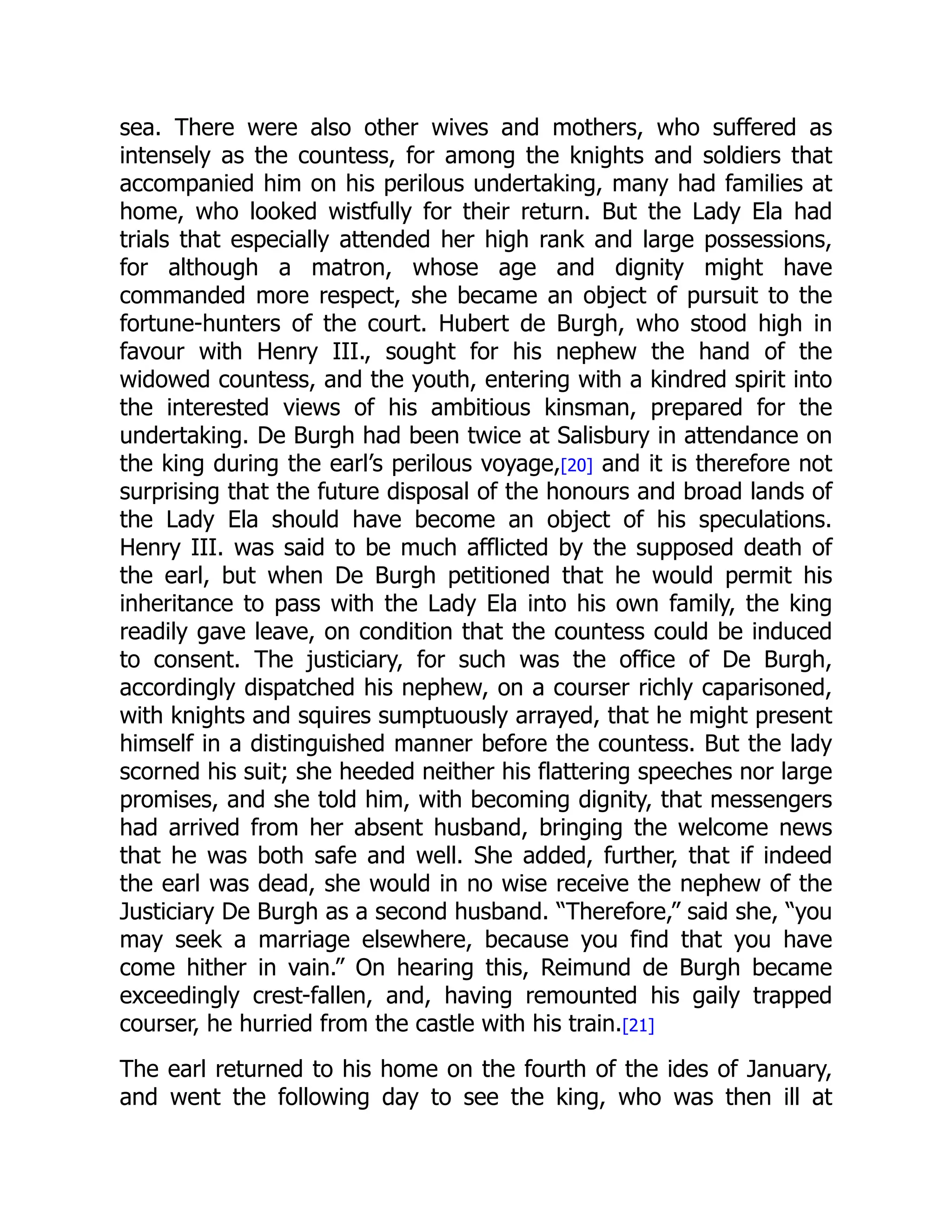 sea. There were also other wives and mothers, who suffered as
intensely as the countess, for among the knights and soldiers that
accompanied him on his perilous undertaking, many had families at
home, who looked wistfully for their return. But the Lady Ela had
trials that especially attended her high rank and large possessions,
for although a matron, whose age and dignity might have
commanded more respect, she became an object of pursuit to the
fortune-hunters of the court. Hubert de Burgh, who stood high in
favour with Henry III., sought for his nephew the hand of the
widowed countess, and the youth, entering with a kindred spirit into
the interested views of his ambitious kinsman, prepared for the
undertaking. De Burgh had been twice at Salisbury in attendance on
the king during the earl’s perilous voyage,[20] and it is therefore not
surprising that the future disposal of the honours and broad lands of
the Lady Ela should have become an object of his speculations.
Henry III. was said to be much afflicted by the supposed death of
the earl, but when De Burgh petitioned that he would permit his
inheritance to pass with the Lady Ela into his own family, the king
readily gave leave, on condition that the countess could be induced
to consent. The justiciary, for such was the office of De Burgh,
accordingly dispatched his nephew, on a courser richly caparisoned,
with knights and squires sumptuously arrayed, that he might present
himself in a distinguished manner before the countess. But the lady
scorned his suit; she heeded neither his flattering speeches nor large
promises, and she told him, with becoming dignity, that messengers
had arrived from her absent husband, bringing the welcome news
that he was both safe and well. She added, further, that if indeed
the earl was dead, she would in no wise receive the nephew of the
Justiciary De Burgh as a second husband. “Therefore,” said she, “you
may seek a marriage elsewhere, because you find that you have
come hither in vain.” On hearing this, Reimund de Burgh became
exceedingly crest-fallen, and, having remounted his gaily trapped
courser, he hurried from the castle with his train.[21]
The earl returned to his home on the fourth of the ides of January,
and went the following day to see the king, who was then ill at
 