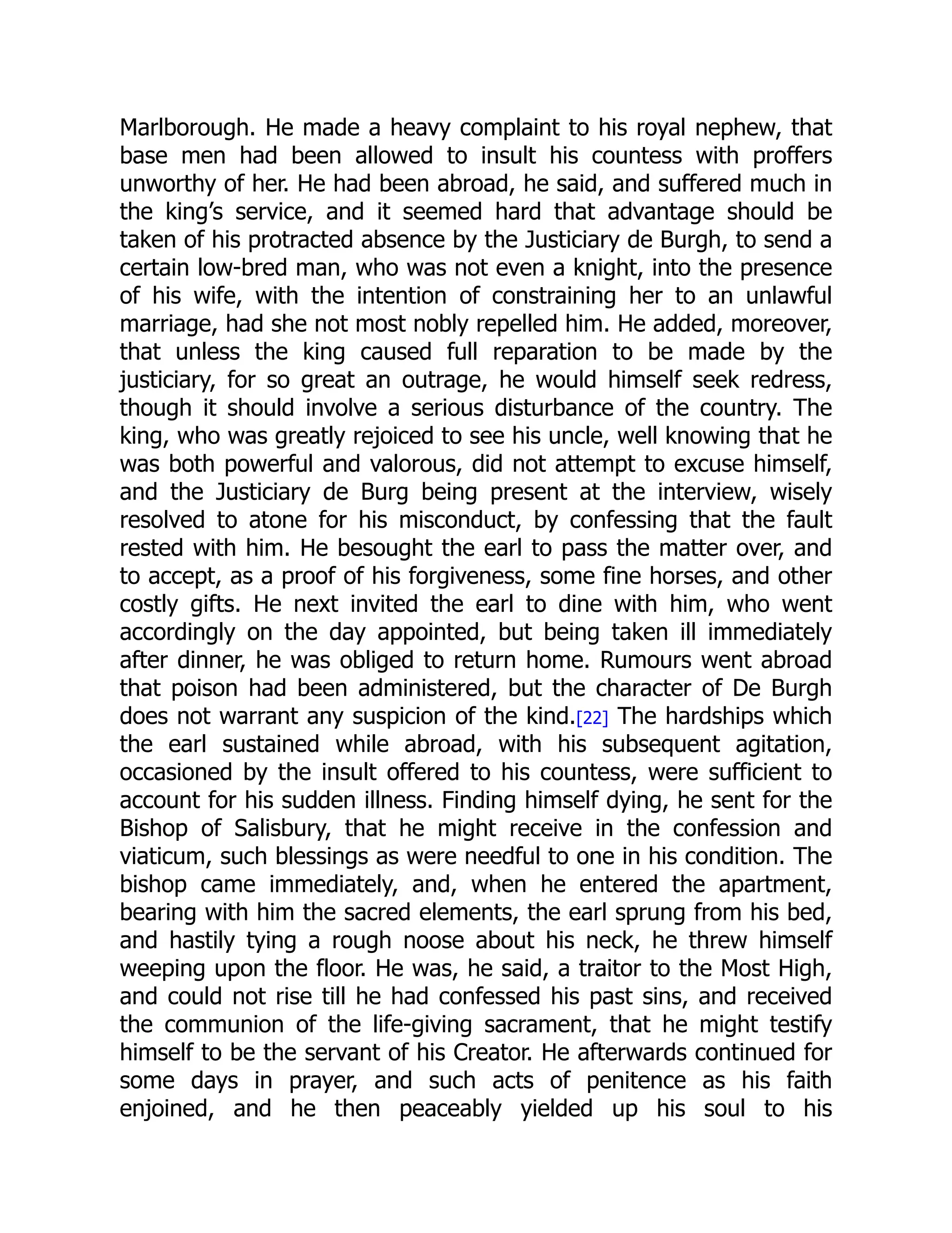 Marlborough. He made a heavy complaint to his royal nephew, that
base men had been allowed to insult his countess with proffers
unworthy of her. He had been abroad, he said, and suffered much in
the king’s service, and it seemed hard that advantage should be
taken of his protracted absence by the Justiciary de Burgh, to send a
certain low-bred man, who was not even a knight, into the presence
of his wife, with the intention of constraining her to an unlawful
marriage, had she not most nobly repelled him. He added, moreover,
that unless the king caused full reparation to be made by the
justiciary, for so great an outrage, he would himself seek redress,
though it should involve a serious disturbance of the country. The
king, who was greatly rejoiced to see his uncle, well knowing that he
was both powerful and valorous, did not attempt to excuse himself,
and the Justiciary de Burg being present at the interview, wisely
resolved to atone for his misconduct, by confessing that the fault
rested with him. He besought the earl to pass the matter over, and
to accept, as a proof of his forgiveness, some fine horses, and other
costly gifts. He next invited the earl to dine with him, who went
accordingly on the day appointed, but being taken ill immediately
after dinner, he was obliged to return home. Rumours went abroad
that poison had been administered, but the character of De Burgh
does not warrant any suspicion of the kind.[22] The hardships which
the earl sustained while abroad, with his subsequent agitation,
occasioned by the insult offered to his countess, were sufficient to
account for his sudden illness. Finding himself dying, he sent for the
Bishop of Salisbury, that he might receive in the confession and
viaticum, such blessings as were needful to one in his condition. The
bishop came immediately, and, when he entered the apartment,
bearing with him the sacred elements, the earl sprung from his bed,
and hastily tying a rough noose about his neck, he threw himself
weeping upon the floor. He was, he said, a traitor to the Most High,
and could not rise till he had confessed his past sins, and received
the communion of the life-giving sacrament, that he might testify
himself to be the servant of his Creator. He afterwards continued for
some days in prayer, and such acts of penitence as his faith
enjoined, and he then peaceably yielded up his soul to his
 