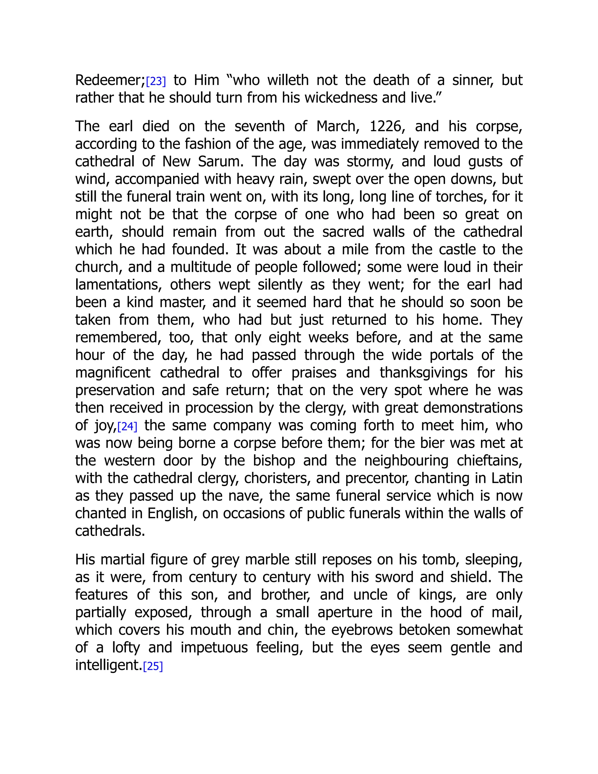 Redeemer;[23] to Him “who willeth not the death of a sinner, but
rather that he should turn from his wickedness and live.”
The earl died on the seventh of March, 1226, and his corpse,
according to the fashion of the age, was immediately removed to the
cathedral of New Sarum. The day was stormy, and loud gusts of
wind, accompanied with heavy rain, swept over the open downs, but
still the funeral train went on, with its long, long line of torches, for it
might not be that the corpse of one who had been so great on
earth, should remain from out the sacred walls of the cathedral
which he had founded. It was about a mile from the castle to the
church, and a multitude of people followed; some were loud in their
lamentations, others wept silently as they went; for the earl had
been a kind master, and it seemed hard that he should so soon be
taken from them, who had but just returned to his home. They
remembered, too, that only eight weeks before, and at the same
hour of the day, he had passed through the wide portals of the
magnificent cathedral to offer praises and thanksgivings for his
preservation and safe return; that on the very spot where he was
then received in procession by the clergy, with great demonstrations
of joy,[24] the same company was coming forth to meet him, who
was now being borne a corpse before them; for the bier was met at
the western door by the bishop and the neighbouring chieftains,
with the cathedral clergy, choristers, and precentor, chanting in Latin
as they passed up the nave, the same funeral service which is now
chanted in English, on occasions of public funerals within the walls of
cathedrals.
His martial figure of grey marble still reposes on his tomb, sleeping,
as it were, from century to century with his sword and shield. The
features of this son, and brother, and uncle of kings, are only
partially exposed, through a small aperture in the hood of mail,
which covers his mouth and chin, the eyebrows betoken somewhat
of a lofty and impetuous feeling, but the eyes seem gentle and
intelligent.[25]
 