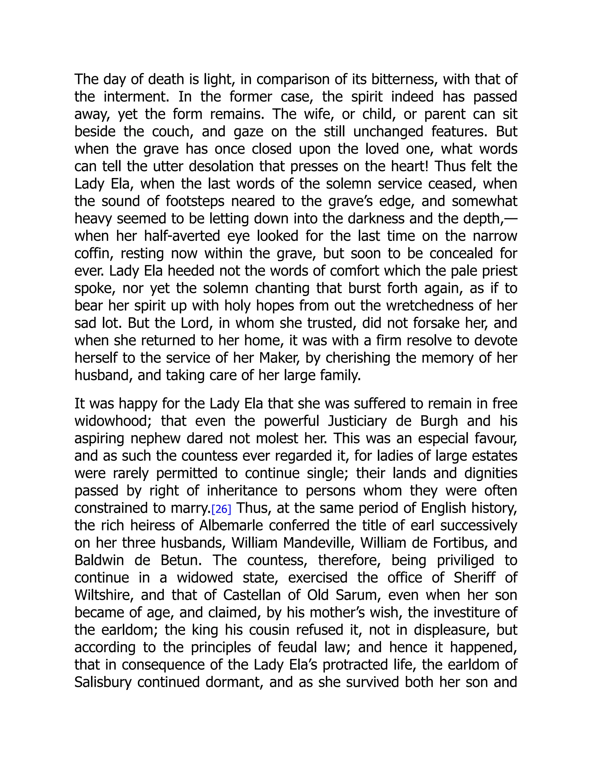 The day of death is light, in comparison of its bitterness, with that of
the interment. In the former case, the spirit indeed has passed
away, yet the form remains. The wife, or child, or parent can sit
beside the couch, and gaze on the still unchanged features. But
when the grave has once closed upon the loved one, what words
can tell the utter desolation that presses on the heart! Thus felt the
Lady Ela, when the last words of the solemn service ceased, when
the sound of footsteps neared to the grave’s edge, and somewhat
heavy seemed to be letting down into the darkness and the depth,—
when her half-averted eye looked for the last time on the narrow
coffin, resting now within the grave, but soon to be concealed for
ever. Lady Ela heeded not the words of comfort which the pale priest
spoke, nor yet the solemn chanting that burst forth again, as if to
bear her spirit up with holy hopes from out the wretchedness of her
sad lot. But the Lord, in whom she trusted, did not forsake her, and
when she returned to her home, it was with a firm resolve to devote
herself to the service of her Maker, by cherishing the memory of her
husband, and taking care of her large family.
It was happy for the Lady Ela that she was suffered to remain in free
widowhood; that even the powerful Justiciary de Burgh and his
aspiring nephew dared not molest her. This was an especial favour,
and as such the countess ever regarded it, for ladies of large estates
were rarely permitted to continue single; their lands and dignities
passed by right of inheritance to persons whom they were often
constrained to marry.[26] Thus, at the same period of English history,
the rich heiress of Albemarle conferred the title of earl successively
on her three husbands, William Mandeville, William de Fortibus, and
Baldwin de Betun. The countess, therefore, being priviliged to
continue in a widowed state, exercised the office of Sheriff of
Wiltshire, and that of Castellan of Old Sarum, even when her son
became of age, and claimed, by his mother’s wish, the investiture of
the earldom; the king his cousin refused it, not in displeasure, but
according to the principles of feudal law; and hence it happened,
that in consequence of the Lady Ela’s protracted life, the earldom of
Salisbury continued dormant, and as she survived both her son and
 