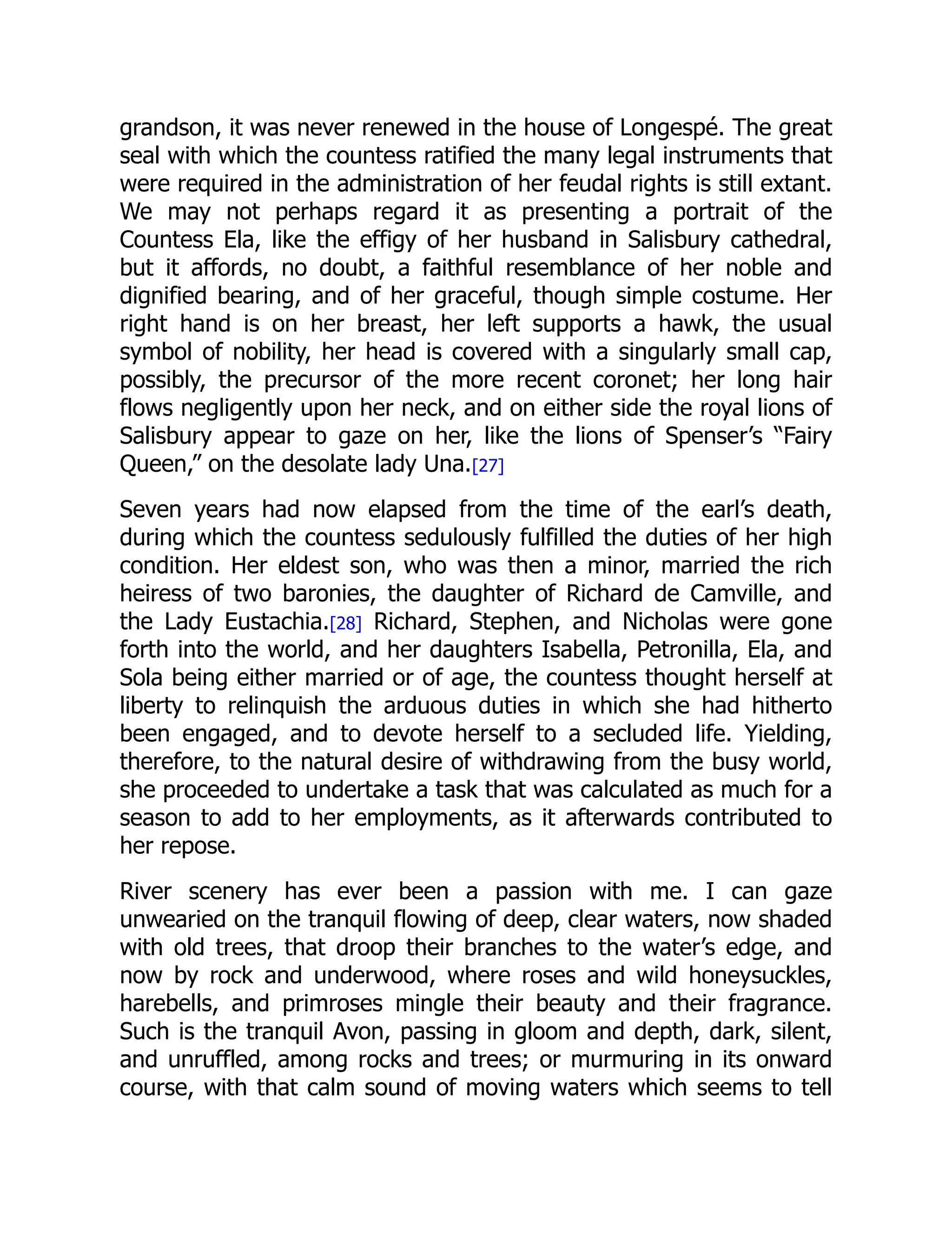 grandson, it was never renewed in the house of Longespé. The great
seal with which the countess ratified the many legal instruments that
were required in the administration of her feudal rights is still extant.
We may not perhaps regard it as presenting a portrait of the
Countess Ela, like the effigy of her husband in Salisbury cathedral,
but it affords, no doubt, a faithful resemblance of her noble and
dignified bearing, and of her graceful, though simple costume. Her
right hand is on her breast, her left supports a hawk, the usual
symbol of nobility, her head is covered with a singularly small cap,
possibly, the precursor of the more recent coronet; her long hair
flows negligently upon her neck, and on either side the royal lions of
Salisbury appear to gaze on her, like the lions of Spenser’s “Fairy
Queen,” on the desolate lady Una.[27]
Seven years had now elapsed from the time of the earl’s death,
during which the countess sedulously fulfilled the duties of her high
condition. Her eldest son, who was then a minor, married the rich
heiress of two baronies, the daughter of Richard de Camville, and
the Lady Eustachia.[28] Richard, Stephen, and Nicholas were gone
forth into the world, and her daughters Isabella, Petronilla, Ela, and
Sola being either married or of age, the countess thought herself at
liberty to relinquish the arduous duties in which she had hitherto
been engaged, and to devote herself to a secluded life. Yielding,
therefore, to the natural desire of withdrawing from the busy world,
she proceeded to undertake a task that was calculated as much for a
season to add to her employments, as it afterwards contributed to
her repose.
River scenery has ever been a passion with me. I can gaze
unwearied on the tranquil flowing of deep, clear waters, now shaded
with old trees, that droop their branches to the water’s edge, and
now by rock and underwood, where roses and wild honeysuckles,
harebells, and primroses mingle their beauty and their fragrance.
Such is the tranquil Avon, passing in gloom and depth, dark, silent,
and unruffled, among rocks and trees; or murmuring in its onward
course, with that calm sound of moving waters which seems to tell
 