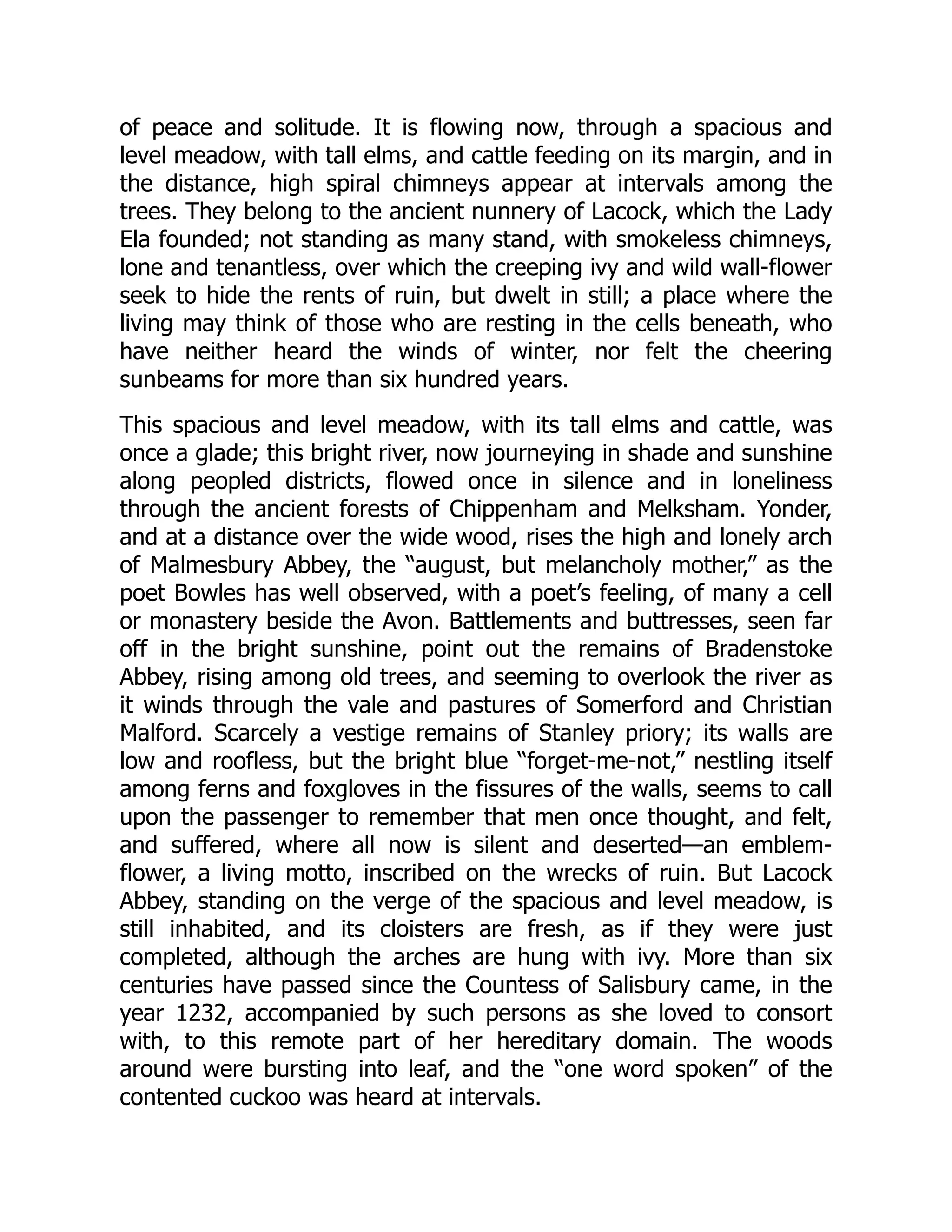 of peace and solitude. It is flowing now, through a spacious and
level meadow, with tall elms, and cattle feeding on its margin, and in
the distance, high spiral chimneys appear at intervals among the
trees. They belong to the ancient nunnery of Lacock, which the Lady
Ela founded; not standing as many stand, with smokeless chimneys,
lone and tenantless, over which the creeping ivy and wild wall-flower
seek to hide the rents of ruin, but dwelt in still; a place where the
living may think of those who are resting in the cells beneath, who
have neither heard the winds of winter, nor felt the cheering
sunbeams for more than six hundred years.
This spacious and level meadow, with its tall elms and cattle, was
once a glade; this bright river, now journeying in shade and sunshine
along peopled districts, flowed once in silence and in loneliness
through the ancient forests of Chippenham and Melksham. Yonder,
and at a distance over the wide wood, rises the high and lonely arch
of Malmesbury Abbey, the “august, but melancholy mother,” as the
poet Bowles has well observed, with a poet’s feeling, of many a cell
or monastery beside the Avon. Battlements and buttresses, seen far
off in the bright sunshine, point out the remains of Bradenstoke
Abbey, rising among old trees, and seeming to overlook the river as
it winds through the vale and pastures of Somerford and Christian
Malford. Scarcely a vestige remains of Stanley priory; its walls are
low and roofless, but the bright blue “forget-me-not,” nestling itself
among ferns and foxgloves in the fissures of the walls, seems to call
upon the passenger to remember that men once thought, and felt,
and suffered, where all now is silent and deserted—an emblem-
flower, a living motto, inscribed on the wrecks of ruin. But Lacock
Abbey, standing on the verge of the spacious and level meadow, is
still inhabited, and its cloisters are fresh, as if they were just
completed, although the arches are hung with ivy. More than six
centuries have passed since the Countess of Salisbury came, in the
year 1232, accompanied by such persons as she loved to consort
with, to this remote part of her hereditary domain. The woods
around were bursting into leaf, and the “one word spoken” of the
contented cuckoo was heard at intervals.
 