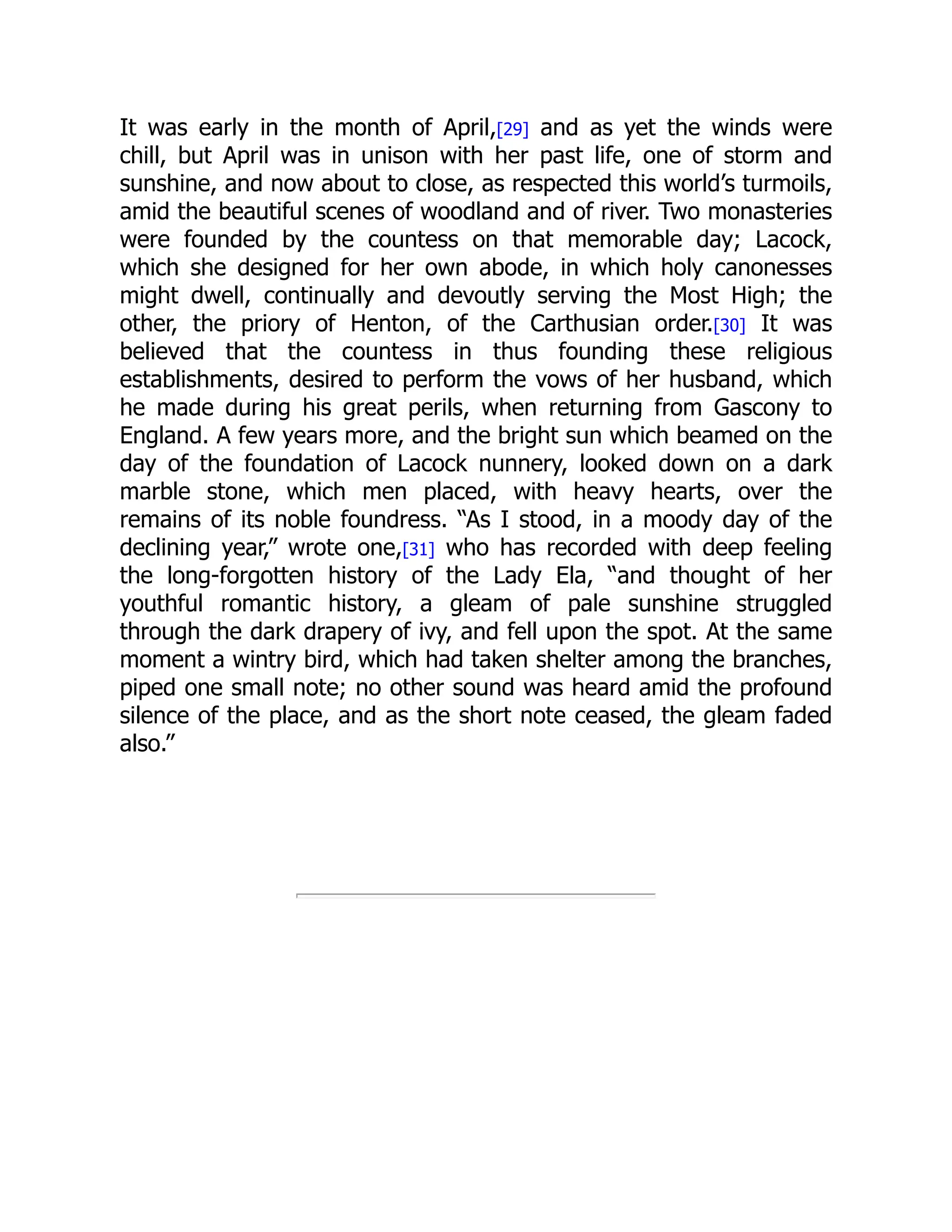 It was early in the month of April,[29] and as yet the winds were
chill, but April was in unison with her past life, one of storm and
sunshine, and now about to close, as respected this world’s turmoils,
amid the beautiful scenes of woodland and of river. Two monasteries
were founded by the countess on that memorable day; Lacock,
which she designed for her own abode, in which holy canonesses
might dwell, continually and devoutly serving the Most High; the
other, the priory of Henton, of the Carthusian order.[30] It was
believed that the countess in thus founding these religious
establishments, desired to perform the vows of her husband, which
he made during his great perils, when returning from Gascony to
England. A few years more, and the bright sun which beamed on the
day of the foundation of Lacock nunnery, looked down on a dark
marble stone, which men placed, with heavy hearts, over the
remains of its noble foundress. “As I stood, in a moody day of the
declining year,” wrote one,[31] who has recorded with deep feeling
the long-forgotten history of the Lady Ela, “and thought of her
youthful romantic history, a gleam of pale sunshine struggled
through the dark drapery of ivy, and fell upon the spot. At the same
moment a wintry bird, which had taken shelter among the branches,
piped one small note; no other sound was heard amid the profound
silence of the place, and as the short note ceased, the gleam faded
also.”
 
