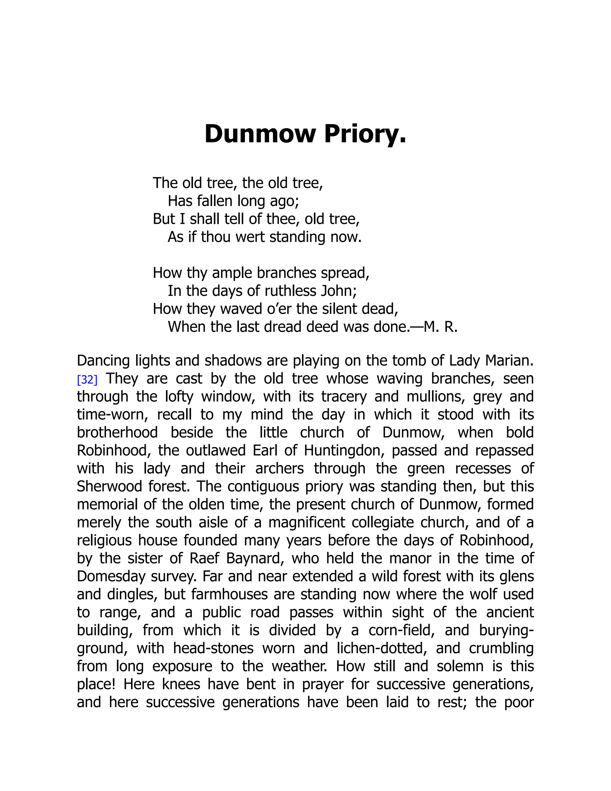 Dunmow Priory.
The old tree, the old tree,
Has fallen long ago;
But I shall tell of thee, old tree,
As if thou wert standing now.
How thy ample branches spread,
In the days of ruthless John;
How they waved o’er the silent dead,
When the last dread deed was done.—M. R.
Dancing lights and shadows are playing on the tomb of Lady Marian.
[32] They are cast by the old tree whose waving branches, seen
through the lofty window, with its tracery and mullions, grey and
time-worn, recall to my mind the day in which it stood with its
brotherhood beside the little church of Dunmow, when bold
Robinhood, the outlawed Earl of Huntingdon, passed and repassed
with his lady and their archers through the green recesses of
Sherwood forest. The contiguous priory was standing then, but this
memorial of the olden time, the present church of Dunmow, formed
merely the south aisle of a magnificent collegiate church, and of a
religious house founded many years before the days of Robinhood,
by the sister of Raef Baynard, who held the manor in the time of
Domesday survey. Far and near extended a wild forest with its glens
and dingles, but farmhouses are standing now where the wolf used
to range, and a public road passes within sight of the ancient
building, from which it is divided by a corn-field, and burying-
ground, with head-stones worn and lichen-dotted, and crumbling
from long exposure to the weather. How still and solemn is this
place! Here knees have bent in prayer for successive generations,
and here successive generations have been laid to rest; the poor
 