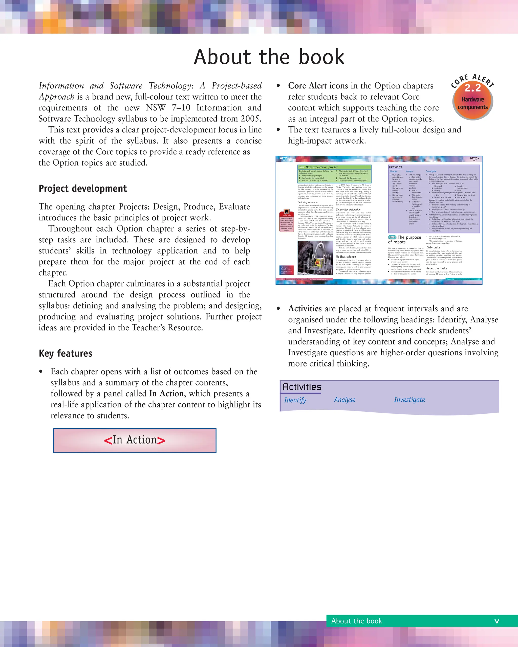 Information and Software Technology: A Project-based
Approach is a brand new, full-colour text written to meet the
requirements of the new NSW 7–10 Information and
Software Technology syllabus to be implemented from 2005.
This text provides a clear project-development focus in line
with the spirit of the syllabus. It also presents a concise
coverage of the Core topics to provide a ready reference as
the Option topics are studied.
Project development
The opening chapter Projects: Design, Produce, Evaluate
introduces the basic principles of project work.
Throughout each Option chapter a series of step-by-
step tasks are included. These are designed to develop
students’ skills in technology application and to help
prepare them for the major project at the end of each
chapter.
Each Option chapter culminates in a substantial project
structured around the design process outlined in the
syllabus: defining and analysing the problem; and designing,
producing and evaluating project solutions. Further project
ideas are provided in the Teacher’s Resource.
Key features
• Each chapter opens with a list of outcomes based on the
syllabus and a summary of the chapter contents,
followed by a panel called In Action, which presents a
real-life application of the chapter content to highlight its
relevance to students.
• Core Alert icons in the Option chapters
refer students back to relevant Core
content which supports teaching the core
as an integral part of the Option topics.
• The text features a lively full-colour design and
high-impact artwork.
• Activities are placed at frequent intervals and are
organised under the following headings: Identify, Analyse
and Investigate. Identify questions check students’
understanding of key content and concepts; Analyse and
Investigate questions are higher-order questions involving
more critical thinking.
2.2
Hardware
components
C
ORE ALER
T
About the book
<In Action>
About the book v
 