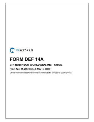 FORM DEF 14A
C H ROBINSON WORLDWIDE INC - CHRW
Filed: April 01, 2008 (period: May 15, 2008)
Official notification to shareholders of matters to be brought to a vote (Proxy)
 