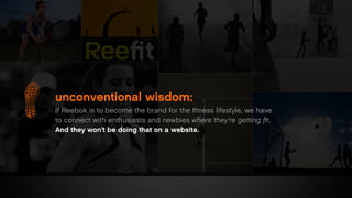 unconventional wisdom:
If Reebok is to become the brand for the ﬁtness lifestyle, we have
to connect with enthusiasts and newbies where they’re getting ﬁt.
And they won’t be doing that on a website.
 