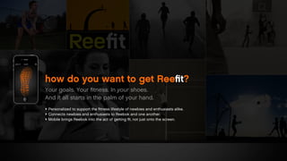 ‣ Personalized to support the ﬁtness lifestyle of newbies and enthusiasts alike.
‣ Connects newbies and enthusiasts to Reebok and one another.
‣ Mobile brings Reebok into the act of getting ﬁt, not just onto the screen.
how do you want to get Reeﬁt?
Your goals. Your ﬁtness. In your shoes.
And it all starts in the palm of your hand.
 