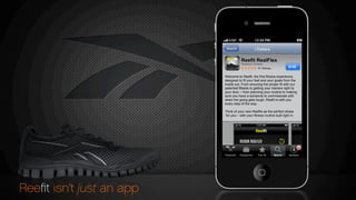 $140
Reefit RealFlex
Reebok Fitness
Welcome to Reefit, the first fitness experience
designed to fit your feet and your goals from the
inside out. From ensuring the proper fit with our
patented fitbeds to getting your trainers right to
your door – from planning your routine to making
sure you have a someone to commiserate with
when the going gets tough, Reefit is with you
every step of the way.
Think of your new Reefits as the perfect shoes
for you – with your fitness routine built right in.
Reeﬁt isn’t just an app
REEBOK REALFLEX
 
