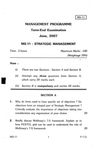 MANAGEMENT PROGRAMME
                          Term-End Examination
                               June, 2OO7

                  MS-ll   : STRATEGICMANAGEMENT

    T'ime:3 hours                               Maximum Marks : 700
                                                      (Weightage 700/a)
                                                                    /
    Nofe

          (i)     There are two Sections: SectionA and SectionB.

          (ii)    Attempt sny three questions f rom Section A,
                  which carry 20 marks each.
                                                                a




          (iii)   SectionB ,is compulsory and carries40 marks.


                                SECTION A

    l.    Why do firms need to have specific set of objectives? Do
          objectivesform an integral part of StrategicManagement?
          Critically evaluatethe importance of objectivestaking into
          considerationany organisationof your choice.               20


.   2.     Briefly discussMcKinsey's 7-S framework. Explain as to
         , how PESTEL gTid can be used to understandthe role of
           McKinsey's 7-S framework.                              20


    MS-l1                                                           PT.O.