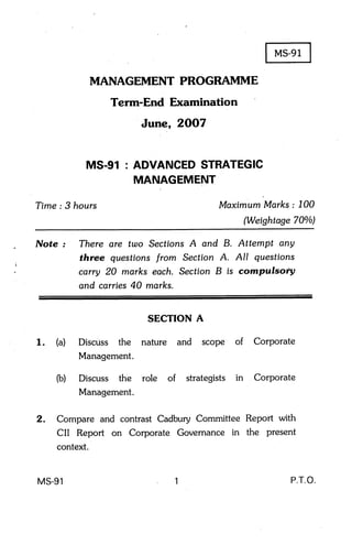 MANAGEMENT PROGRAMME
                     Term-End Examination
                           June, 2OO7


                MS-91 : ADVANCEDSTRATEGIC
                        MANAGEMENT

    Time : 3 hours                           Maximum Marks : 700
                                                       (Weishtage 700/o)

    Note :     There ere two Sections A and B. Attempt any
               three questions from Section A. All questions


               ::r,::,:T:';:::,
I




                             SECTION A

    1.   (a)   Discuss the nature and scope of           Corporate
               Management.

         (b)   Discuss the role of    strategists in     Corporate
               Management.

    2.   Compare and contrast Cadbury Committee Report with
         CII Report on Corporate Governance in the present
         context.


    MS-g1                         1                              P.T.O.
