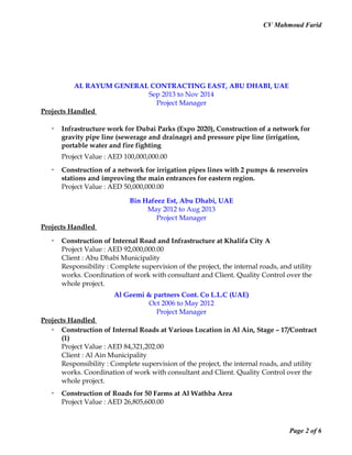 CV Mahmoud Farid
AL RAYUM GENERAL CONTRACTING EAST, ABU DHABI, UAE
Sep 2013 to Nov 2014
Project Manager
Projects Handled
 Infrastructure work for Dubai Parks (Expo 2020), Construction of a network for
gravity pipe line (sewerage and drainage) and pressure pipe line (irrigation,
portable water and fire fighting
Project Value : AED 100,000,000.00
 Construction of a network for irrigation pipes lines with 2 pumps & reservoirs
stations and improving the main entrances for eastern region.
Project Value : AED 50,000,000.00
Bin Hafeez Est, Abu Dhabi, UAE
May 2012 to Aug 2013
Project Manager
Projects Handled
 Construction of Internal Road and Infrastructure at Khalifa City A
Project Value : AED 92,000,000.00
Client : Abu Dhabi Municipality
Responsibility : Complete supervision of the project, the internal roads, and utility
works. Coordination of work with consultant and Client. Quality Control over the
whole project.
Al Geemi & partners Cont. Co L.L.C (UAE)
Oct 2006 to May 2012
Project Manager
Projects Handled
 Construction of Internal Roads at Various Location in Al Ain, Stage – 17/Contract
(1)
Project Value : AED 84,321,202.00
Client : Al Ain Municipality
Responsibility : Complete supervision of the project, the internal roads, and utility
works. Coordination of work with consultant and Client. Quality Control over the
whole project.
 Construction of Roads for 50 Farms at Al Wathba Area
Project Value : AED 26,805,600.00
Page 2 of 6
 