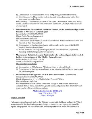 CV Mahmoud Farid
b) Construction of various internal roads and parking in different locations.
c) Miscellaneous building works, such as a guard house, boundary walls, steel
structures, car parks sheds.
Responsibility : Complete supervision of the project, the internal roads, and utility
works. Coordination of work with consultant and Client. Quality Control over the
whole project.
 Maintenance and rehabilitation and Minor Projects for the Roads & Bridges of the
Emirates of Abu Dhabi Eastern Region
Project Value : AED 80,000,000.00
Client :Public Works Department
The main Project includes:
a) Construction involved 14 KM truck roads between Al Taweela Roundabout and
Rawdat Al Reef Roundabout.
b) Construction of Sweihan interchange with vehicles underpass at KM 4+100
towards Sweihan Roundabout.
c) Access Road and Parking for Mosque, private Villa and Office Department
Buildings and Parking in different locations.
 Maintenance, Rehabilitation and Additional works and small projects for roads &
Bridges in the emirates of Abu Dhabi – Eastern Region.
Project Value : AED 227,631,787.00
Client :Public Works Department
The main Project includes:
a) Construction of Al Yaher and Al Salamat Shabiya Internal Roads
b) Construction of Asphalt Access Roads to Variozus farms in different locations of
the Eastern Region.
 Miscellaneous building works for H.H. Sheikh Sultan Bin Zayed Palaces
Project Value : AED 80,000,000.00
Client :Management of H.H. Sheikh Sultan Personal Affiars.
The main Project includes:
Full construction of Abu Dheeb Endurance Village in Al Khateem Area which
included stables, clinic, track fences, guard rooms, car parks a steel structure watch
tower, and a vehicle monitoring station.
Modern Contractors Co (JORDAN)
Nov 1996 to Sept 1997
Project Manager
Projects Handled
Full supervision of project, such as the Abdoun commercial Buildicng and private Villa. I
was responsible for dreviewing projects design; construction work program, monthly
reports and payment for sub contractors, reviewing of technical issues and submittals.
Page 4 of 6
 