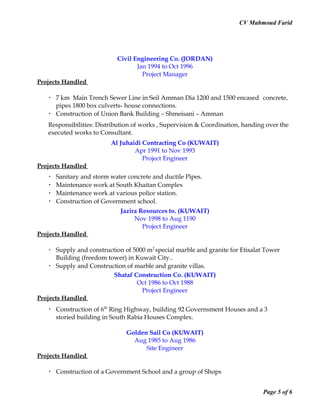 CV Mahmoud Farid
Civil Engineering Co. (JORDAN)
Jan 1994 to Oct 1996
Project Manager
Projects Handled
 7 km Main Trench Sewer Line in Seil Amman Dia 1200 and 1500 encased concrete,
pipes 1800 box culverts- house connections.
 Construction of Union Bank Building – Shmeisani – Amman
Responsibilities: Distribution of works , Supervision & Coordination, handing over the
executed works to Consultant.
Al Juhaidi Contracting Co (KUWAIT)
Apr 1991 to Nov 1993
Project Engineer
Projects Handled
 Sanitary and storm water concrete and ductile Pipes.
 Maintenance work at South Khaitan Complex
 Maintenance work at various police station.
 Construction of Government school.
Jazira Resources to. (KUWAIT)
Nov 1998 to Aug 1190
Project Engineer
Projects Handled
 Supply and construction of 5000 m2
special marble and granite for Etisalat Tower
Building (freedom tower) in Kuwait City..
 Supply and Construction of marble and granite villas.
Shataf Construction Co. (KUWAIT)
Oct 1986 to Oct 1988
Project Engineer
Projects Handled
 Construction of 6th
Ring Highway, building 92 Governsment Houses and a 3
storied building in South Rabia Houses Complex.
Golden Sail Co (KUWAIT)
Aug 1985 to Aug 1986
Site Engineer
Projects Handled
 Construction of a Government School and a group of Shops
Page 5 of 6
 