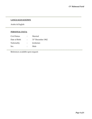 CV Mahmoud Farid
LANGUAGES KNOWN
Arabic & English
PERSONAL DATA:
Civil Status : Married
Date of Birth : 31st
December 1962
Nationality : Jordanian
Sex : Male
References available upon request:
Page 6 of 6
 