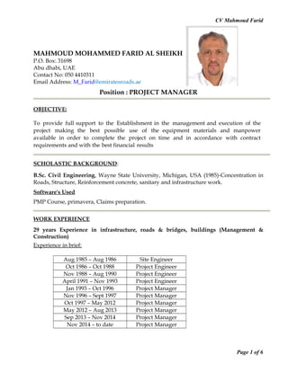 CV Mahmoud Farid
MAHMOUD MOHAMMED FARID AL SHEIKH HUSEIN
P.O. Box: 31698
Abu dhabi, UAE
Contact No: 050 4410311
Email Address: M_Farid@emiratesroads.ae
Position : PROJECT MANAGER
OBJECTIVE:
To provide full support to the Establishment in the management and execution of the
project making the best possible use of the equipment materials and manpower
available in order to complete the project on time and in accordance with contract
requirements and with the best financial results
SCHOLASTIC BACKGROUND:
B.Sc. Civil Engineering, Wayne State University, Michigan, USA (1985)-Concentration in
Roads, Structure, Reinforcement concrete, sanitary and infrastructure work.
Software's Used
PMP Course, primavera, Claims preparation.
WORK EXPERIENCE
29 years Experience in infrastructure, roads & bridges, buildings (Management &
Construction)
Experience in brief:
Aug 1985 – Aug 1986 Site Engineer
Oct 1986 – Oct 1988 Project Engineer
Nov 1988 – Aug 1990 Project Engineer
April 1991 – Nov 1993 Project Engineer
Jan 1993 – Oct 1996 Project Manager
Nov 1996 – Sept 1997 Project Manager
Oct 1997 – May 2012 Project Manager
May 2012 – Aug 2013 Project Manager
Sep 2013 – Nov 2014 Project Manager
Nov 2014 – to date Project Manager
Page 1 of 6
 