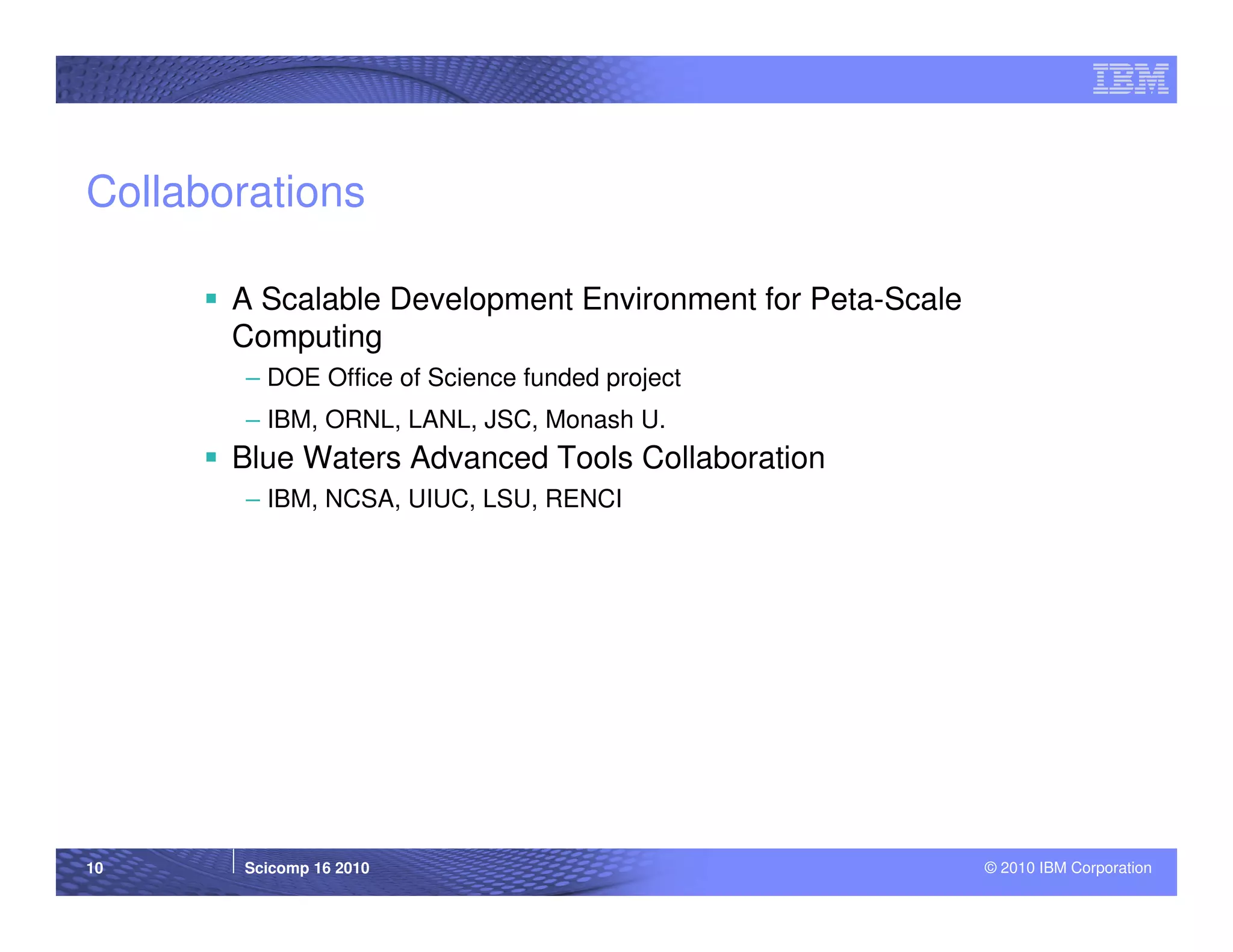 Collaborations

       A Scalable Development Environment for Peta-Scale
       Computing
        – DOE Office of Science funded project
        – IBM, ORNL, LANL, JSC, Monash U.
       Blue Waters Advanced Tools Collaboration
        – IBM, NCSA, UIUC, LSU, RENCI




10     Scicomp 16 2010                                     © 2010 IBM Corporation
 