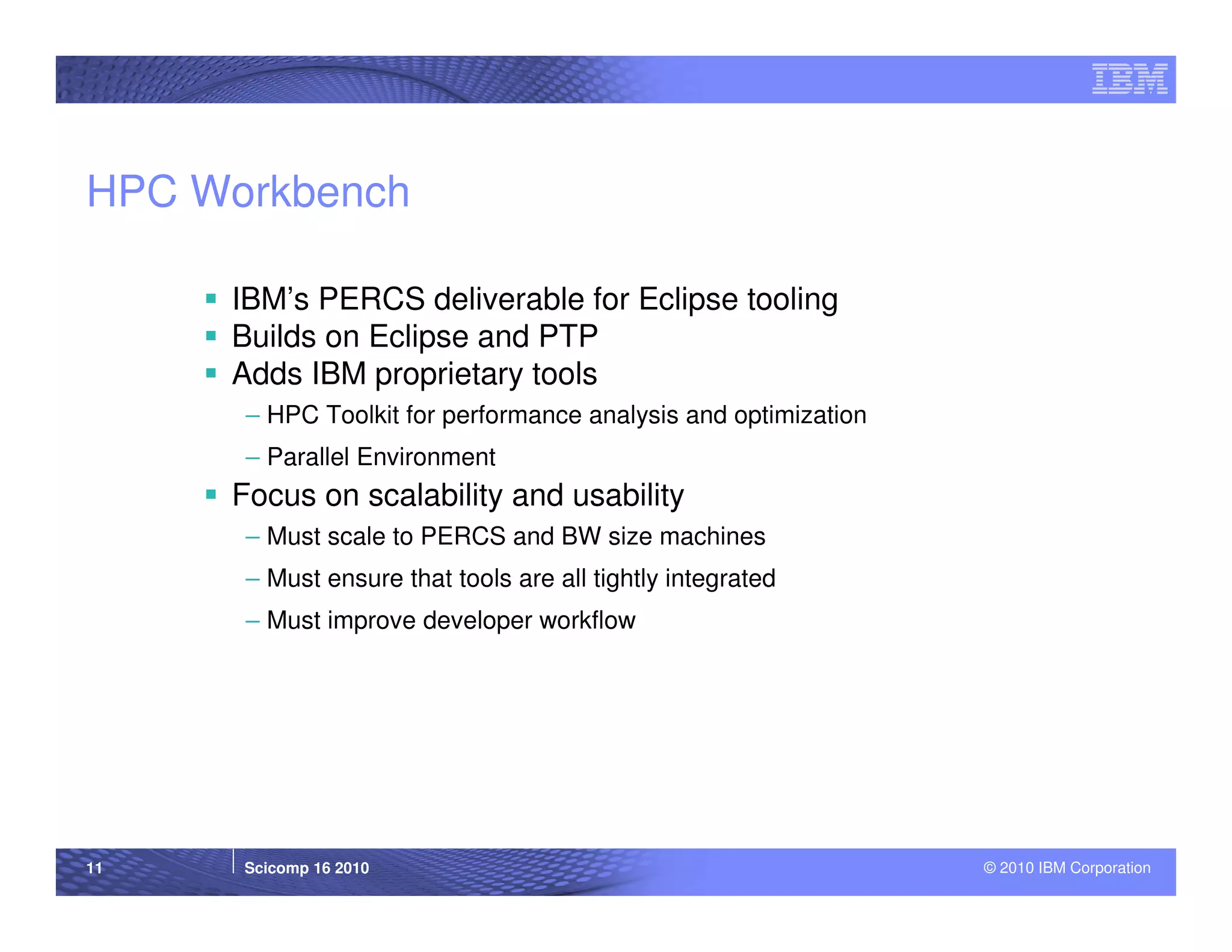 HPC Workbench

     IBM’s PERCS deliverable for Eclipse tooling
     Builds on Eclipse and PTP
     Adds IBM proprietary tools
      – HPC Toolkit for performance analysis and optimization
      – Parallel Environment
     Focus on scalability and usability
      – Must scale to PERCS and BW size machines
      – Must ensure that tools are all tightly integrated
      – Must improve developer workflow




11    Scicomp 16 2010                                           © 2010 IBM Corporation
 