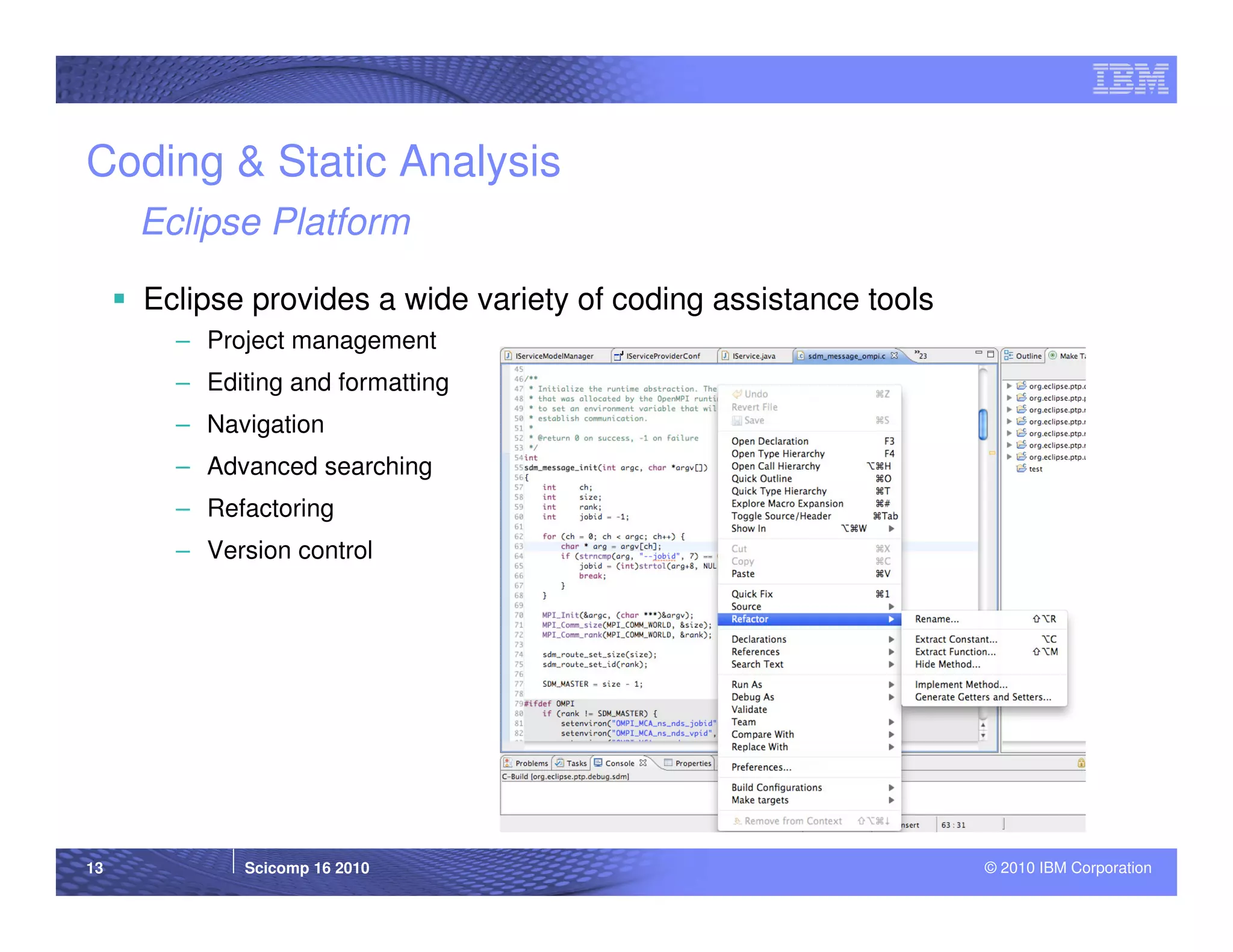 Coding & Static Analysis
     Eclipse Platform

     Eclipse provides a wide variety of coding assistance tools
       – Project management
       – Editing and formatting
       – Navigation
       – Advanced searching
       – Refactoring
       – Version control




13           Scicomp 16 2010                                      © 2010 IBM Corporation
 