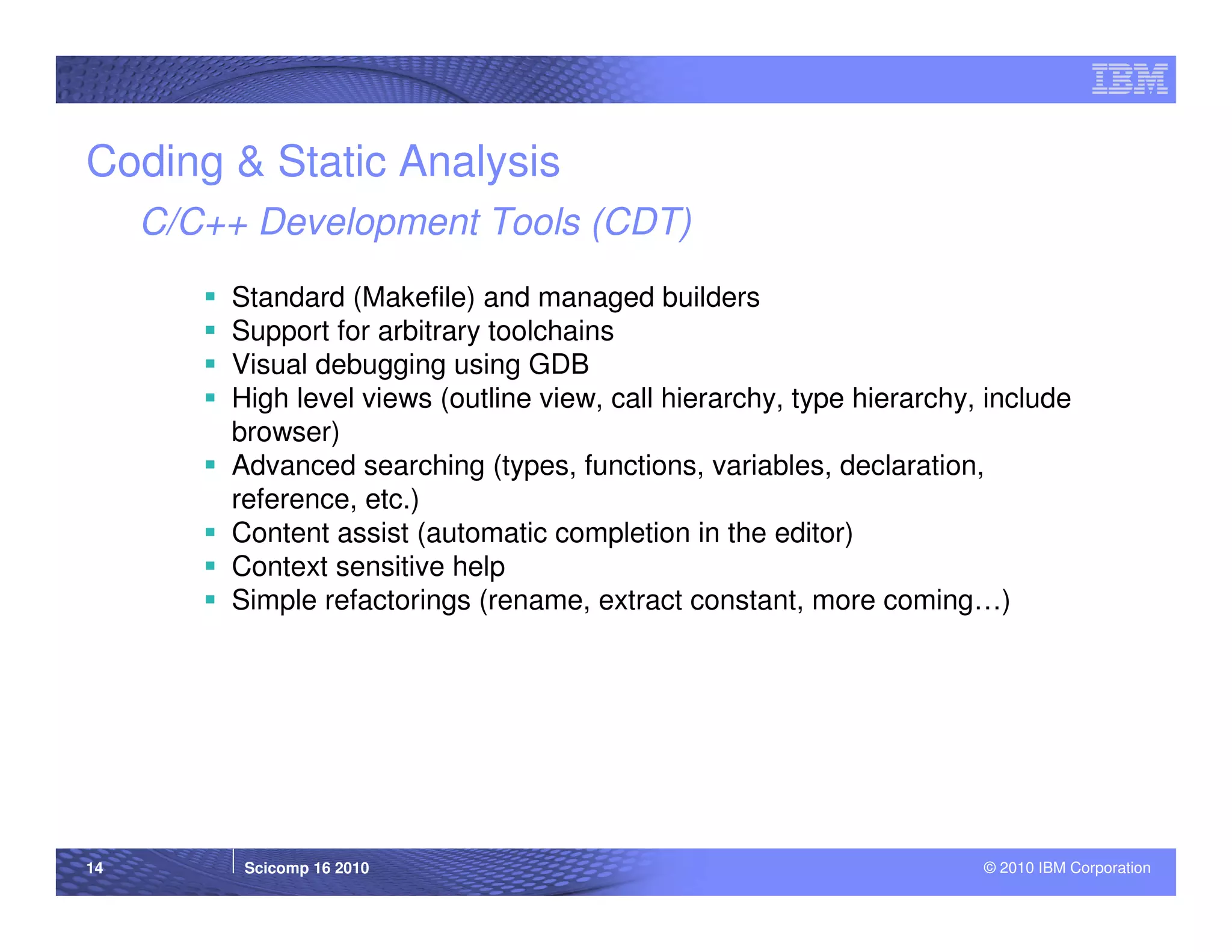 Coding & Static Analysis
     C/C++ Development Tools (CDT)
         Standard (Makefile) and managed builders
         Support for arbitrary toolchains
         Visual debugging using GDB
         High level views (outline view, call hierarchy, type hierarchy, include
         browser)
         Advanced searching (types, functions, variables, declaration,
         reference, etc.)
         Content assist (automatic completion in the editor)
         Context sensitive help
         Simple refactorings (rename, extract constant, more coming…)




14        Scicomp 16 2010                                               © 2010 IBM Corporation
 