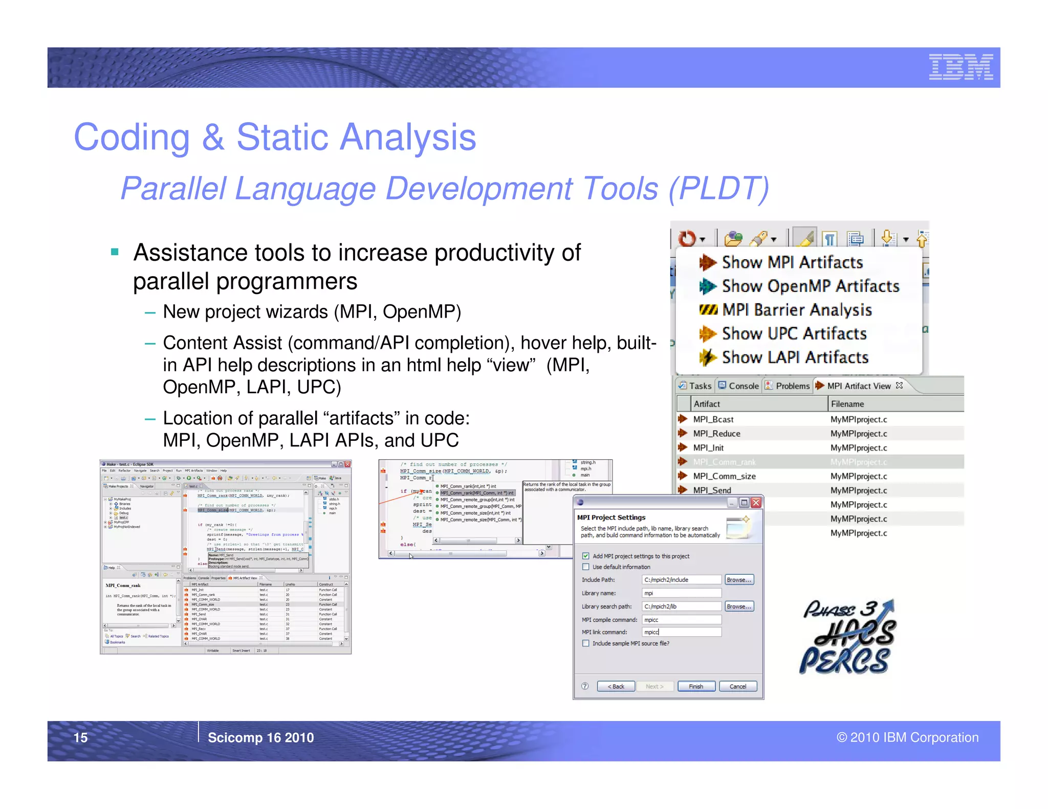 Coding & Static Analysis
     Parallel Language Development Tools (PLDT)
     Assistance tools to increase productivity of
     parallel programmers
      – New project wizards (MPI, OpenMP)
      – Content Assist (command/API completion), hover help, built-
        in API help descriptions in an html help “view” (MPI,
        OpenMP, LAPI, UPC)
      – Location of parallel “artifacts” in code:
        MPI, OpenMP, LAPI APIs, and UPC




15            Scicomp 16 2010                                         © 2010 IBM Corporation
 