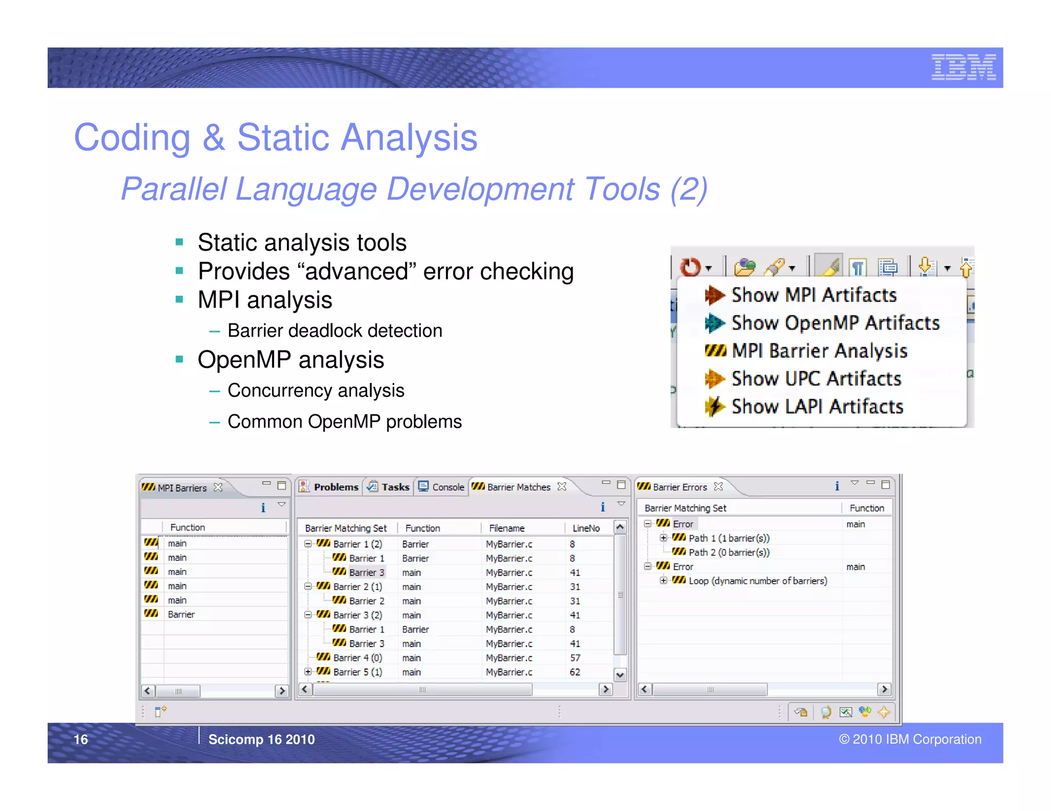 Coding & Static Analysis
     Parallel Language Development Tools (2)
          Static analysis tools
          Provides “advanced” error checking
          MPI analysis
           – Barrier deadlock detection
          OpenMP analysis
           – Concurrency analysis
           – Common OpenMP problems




16        Scicomp 16 2010                      © 2010 IBM Corporation
 