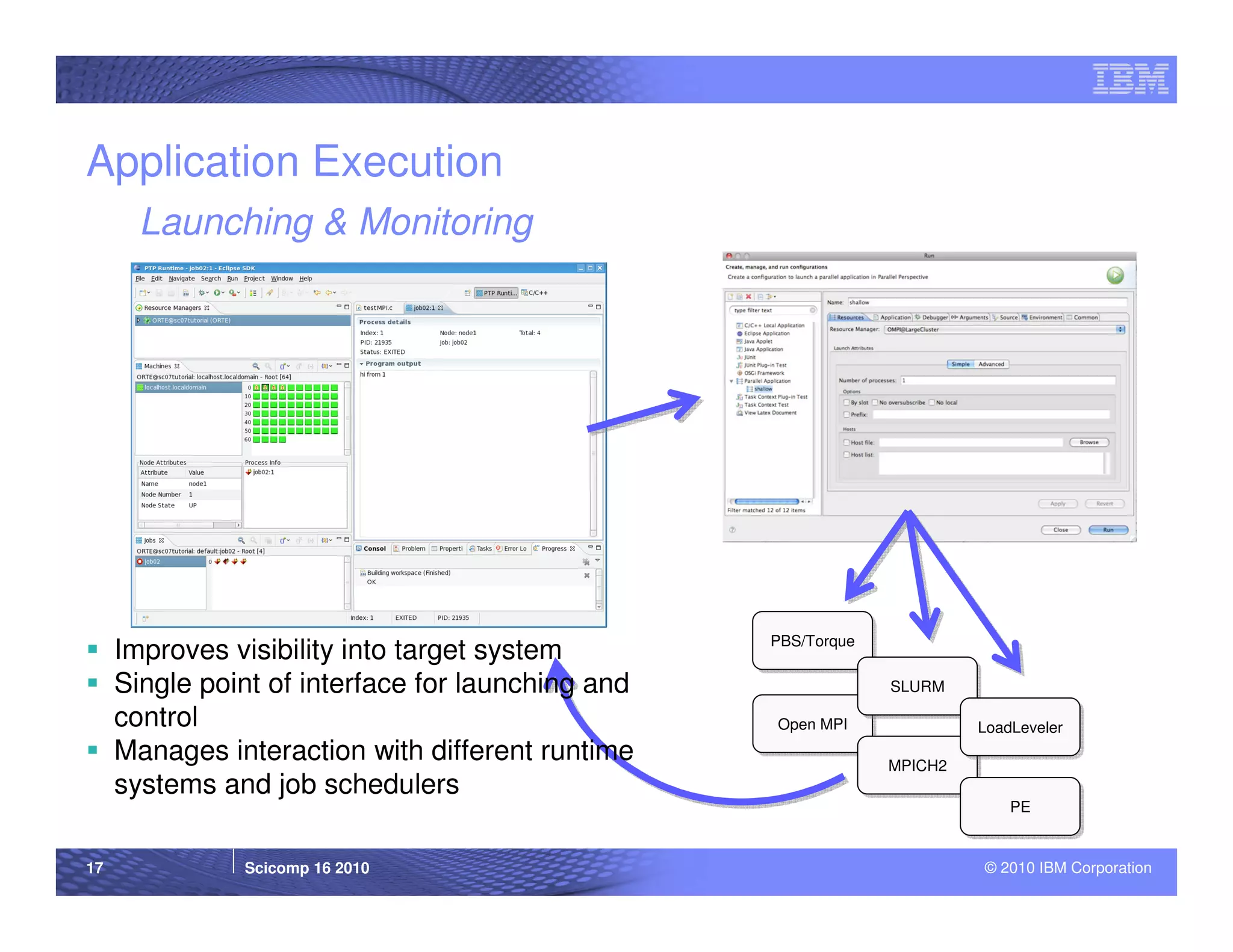 Application Execution
       Launching & Monitoring




                                                   PBS/Torque
                                                   PBS/Torque
     Improves visibility into target system
     Single point of interface for launching and                SLURM
                                                                SLURM

     control                                       Open MPI
                                                   Open MPI              LoadLeveler
                                                                         LoadLeveler
     Manages interaction with different runtime                 MPICH2
                                                                MPICH2
     systems and job schedulers
                                                                             PE
                                                                             PE


17             Scicomp 16 2010                                           © 2010 IBM Corporation
 