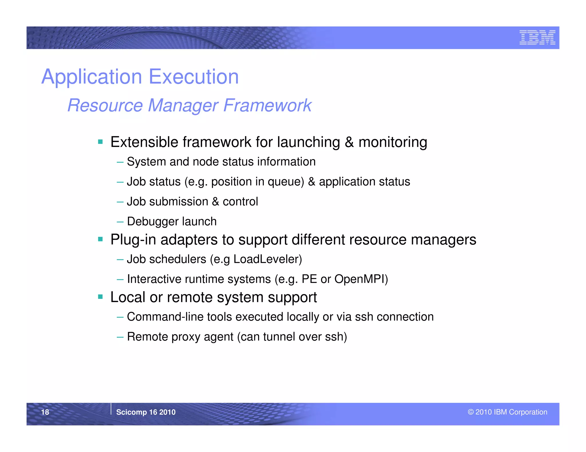 Application Execution
     Resource Manager Framework

         Extensible framework for launching & monitoring
          – System and node status information
          – Job status (e.g. position in queue) & application status
          – Job submission & control
          – Debugger launch
         Plug-in adapters to support different resource managers
          – Job schedulers (e.g LoadLeveler)
          – Interactive runtime systems (e.g. PE or OpenMPI)
         Local or remote system support
          – Command-line tools executed locally or via ssh connection
          – Remote proxy agent (can tunnel over ssh)




18        Scicomp 16 2010                                               © 2010 IBM Corporation
 