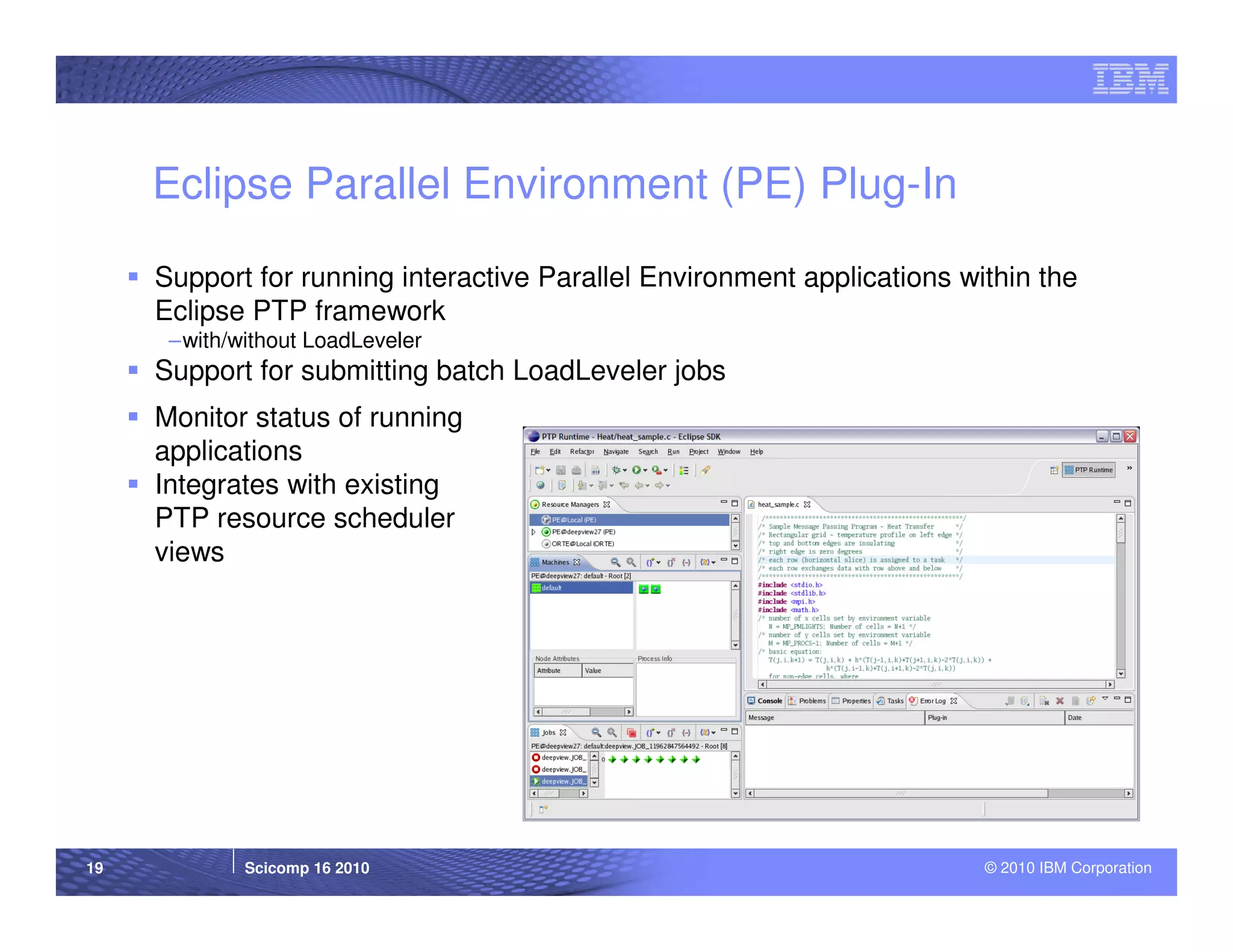 Eclipse Parallel Environment (PE) Plug-In

     Support for running interactive Parallel Environment applications within the
     Eclipse PTP framework
      –with/without LoadLeveler
     Support for submitting batch LoadLeveler jobs
     Monitor status of running
     applications
     Integrates with existing
     PTP resource scheduler
     views




19           Scicomp 16 2010                                             © 2010 IBM Corporation
 