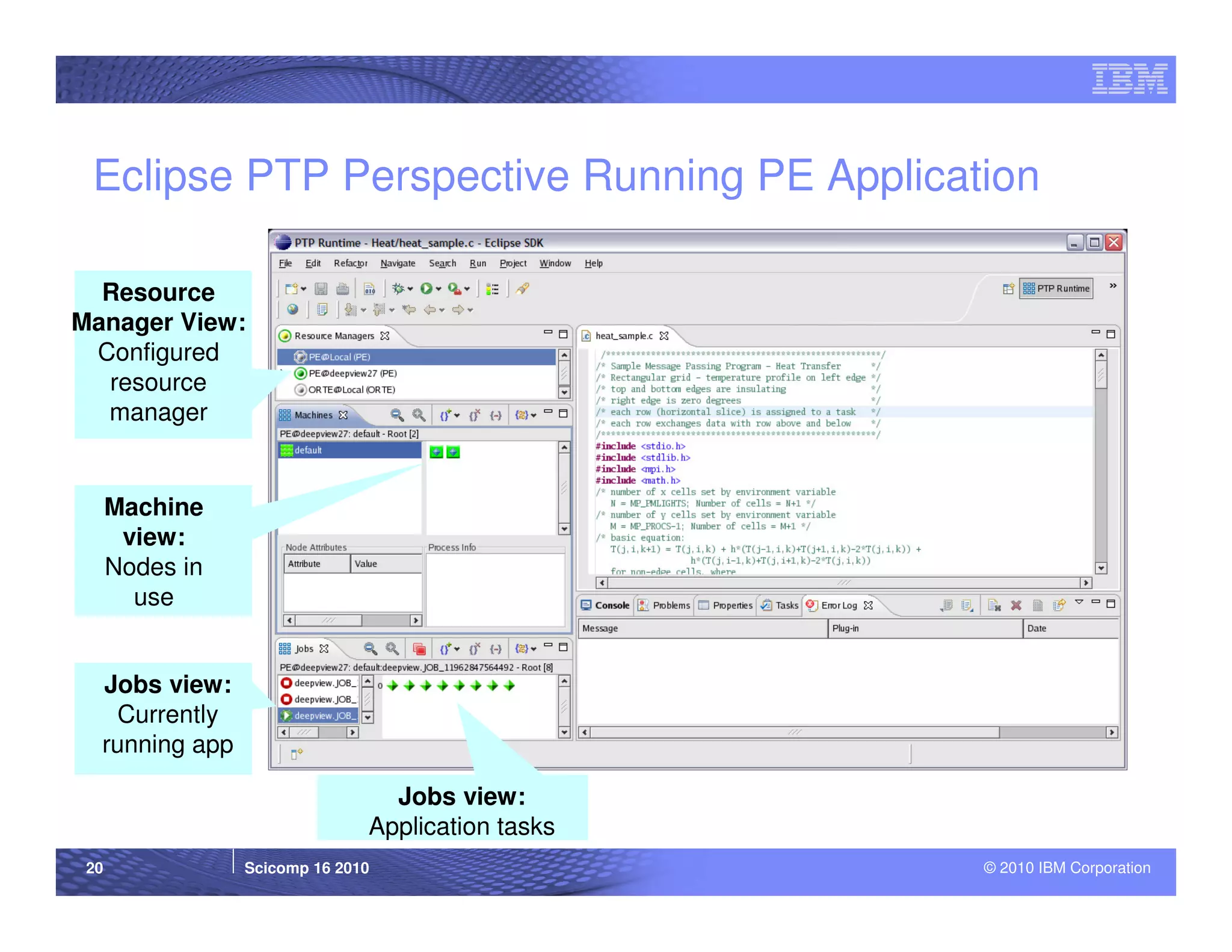 Eclipse PTP Perspective Running PE Application

  Resource
Manager View:
 Configured
  resource
  manager


      Machine
       view:
      Nodes in
        use


  Jobs view:
   Currently
  running app

                                 Jobs view:
                               Application tasks
 20              Scicomp 16 2010                   © 2010 IBM Corporation
 